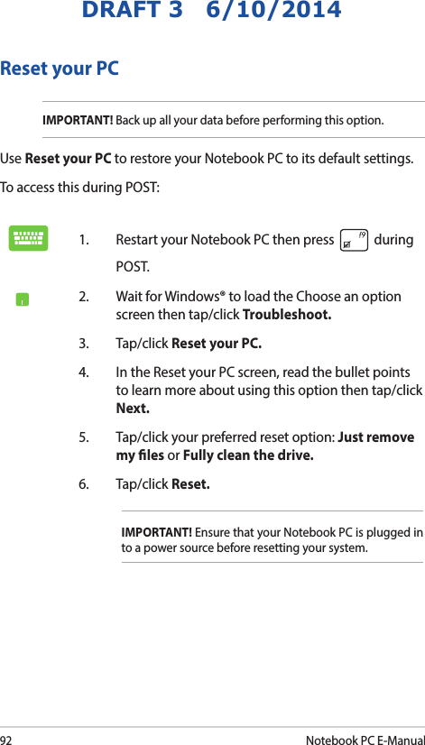 92Notebook PC E-ManualDRAFT 3   6/10/2014Reset your PCIMPORTANT! Back up all your data before performing this option.Use Reset your PC to restore your Notebook PC to its default settings. To access this during POST:1.  Restart your Notebook PC then press   during POST. 2.  Wait for Windows® to load the Choose an option screen then tap/click Troubleshoot.3. Tap/click Reset your PC.4.  In the Reset your PC screen, read the bullet points to learn more about using this option then tap/click Next.5.  Tap/click your preferred reset option: Just remove my les or Fully clean the drive. 6.   Tap/click Reset.IMPORTANT! Ensure that your Notebook PC is plugged in to a power source before resetting your system.