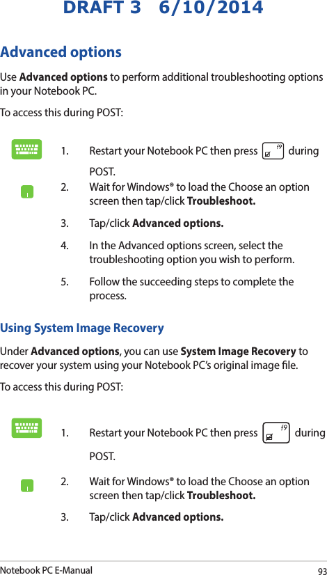 Notebook PC E-Manual93DRAFT 3   6/10/2014Advanced optionsUse Advanced options to perform additional troubleshooting options in your Notebook PC.To access this during POST:1.  Restart your Notebook PC then press   during POST. 2.  Wait for Windows® to load the Choose an option screen then tap/click Troubleshoot.3. Tap/click Advanced options.4.  In the Advanced options screen, select the troubleshooting option you wish to perform.5.  Follow the succeeding steps to complete the process.Using System Image RecoveryUnder Advanced options, you can use System Image Recovery to recover your system using your Notebook PC’s original image le. To access this during POST:1.  Restart your Notebook PC then press   during POST. 2.  Wait for Windows® to load the Choose an option screen then tap/click Troubleshoot.3. Tap/click Advanced options.
