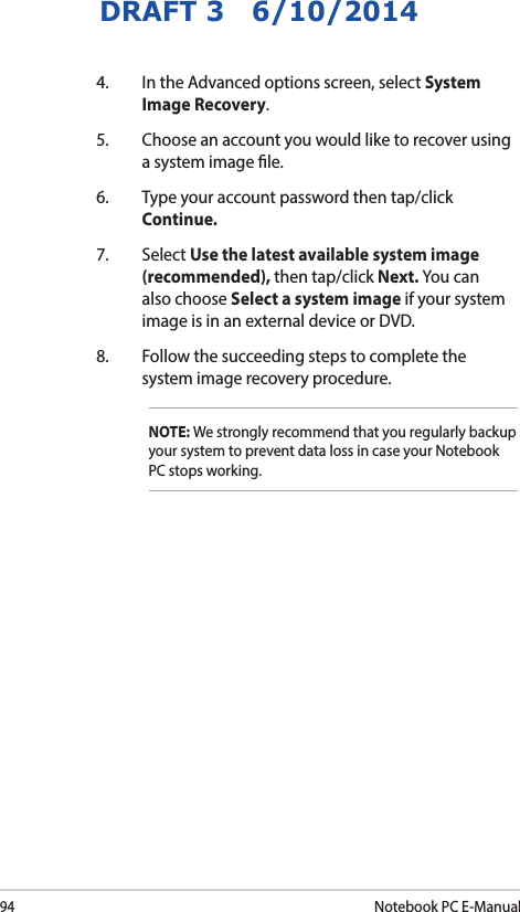 94Notebook PC E-ManualDRAFT 3   6/10/20144.  In the Advanced options screen, select System Image Recovery.5.  Choose an account you would like to recover using a system image le.6.  Type your account password then tap/click Continue.7. Select Use the latest available system image (recommended), then tap/click Next. You can also choose Select a system image if your system image is in an external device or DVD.8.  Follow the succeeding steps to complete the system image recovery procedure.NOTE: We strongly recommend that you regularly backup your system to prevent data loss in case your Notebook PC stops working.
