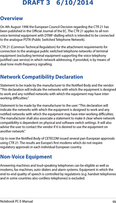Notebook PC E-Manual99DRAFT 3   6/10/2014OverviewOn 4th August 1998 the European Council Decision regarding the CTR 21 has been published in the Ocial Journal of the EC. The CTR 21 applies to all non voice terminal equipment with DTMF-dialling which is intended to be connected to the analogue PSTN (Public Switched Telephone Network). CTR 21 (Common Technical Regulation) for the attachment requirements for connection to the analogue public switched telephone networks of terminal equipment (excluding terminal equipment supporting the voice telephony justied case service) in which network addressing, if provided, is by means of dual tone multi-frequency signalling.Network Compatibility DeclarationStatement to be made by the manufacturer to the Notied Body and the vendor: “This declaration will indicate the networks with which the equipment is designed to work and any notied networks with which the equipment may have inter-working diculties.”Statement to be made by the manufacturer to the user: “This declaration will indicate the networks with which the equipment is designed to work and any notied networks with which the equipment may have inter-working diculties. The manufacturer shall also associate a statement to make it clear where network compatibility is dependent on physical and software switch settings. It will also advise the user to contact the vendor if it is desired to use the equipment on another network.”Up to now the Notied Body of CETECOM issued several pan-European approvals using CTR 21. The results are Europe’s rst modems which do not require regulatory approvals in each individual European country.Non-Voice Equipment Answering machines and loud-speaking telephones can be eligible as well as modems, fax machines, auto-dialers and alarm systems. Equipment in which the end-to-end quality of speech is controlled by regulations (e.g. handset telephones and in some countries also cordless telephones) is excluded.