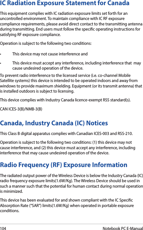 104Notebook PC E-ManualIC Radiation Exposure Statement for CanadaThis equipment complies with IC radiation exposure limits set forth for an uncontrolled environment. To maintain compliance with IC RF exposure compliance requirements, please avoid direct contact to the transmitting antenna during transmitting. End users must follow the specic operating instructions for satisfying RF exposure compliance.Operation is subject to the following two conditions: • Thisdevicemaynotcauseinterferenceand• Thisdevicemustacceptanyinterference,includinginterferencethatmaycause undesired operation of the device.To prevent radio interference to the licensed service (i.e. co-channel Mobile Satellite systems) this device is intended to be operated indoors and away from windows to provide maximum shielding. Equipment (or its transmit antenna) that is installed outdoors is subject to licensing. This device complies with Industry Canada licence-exempt RSS standard(s).CAN ICES-3(B)/NMB-3(B)Canada, Industry Canada (IC) Notices This Class B digital apparatus complies with Canadian ICES-003 and RSS-210. Operation is subject to the following two conditions: (1) this device may not cause interference, and (2) this device must accept any interference, including interference that may cause undesired operation of the device.Radio Frequency (RF) Exposure Information The radiated output power of the Wireless Device is below the Industry Canada (IC) radio frequency exposure limits(1.6W/Kg). The Wireless Device should be used in such a manner such that the potential for human contact during normal operation is minimized. This device has been evaluated for and shown compliant with the IC Specic Absorption Rate (“SAR”) limits(1.6W/Kg) when operated in portable exposure conditions.