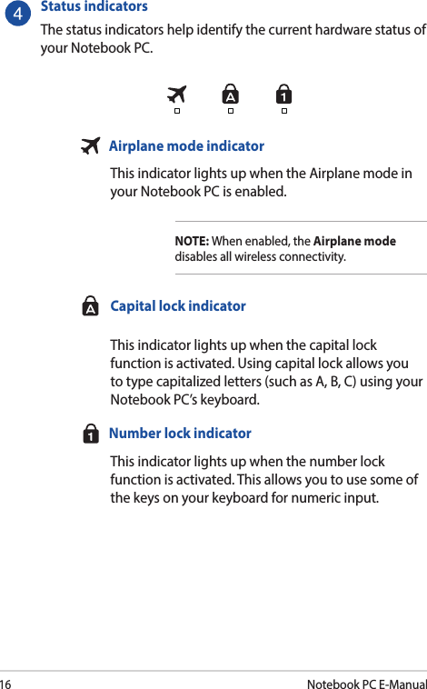 16Notebook PC E-ManualStatus indicators The status indicators help identify the current hardware status of your Notebook PC.  Airplane mode indicator This indicator lights up when the Airplane mode in your Notebook PC is enabled. NOTE: When enabled, the Airplane mode disables all wireless connectivity.  Capital lock indicator This indicator lights up when the capital lock function is activated. Using capital lock allows you to type capitalized letters (such as A, B, C) using your Notebook PC’s keyboard.  Number lock indicator  This indicator lights up when the number lock function is activated. This allows you to use some of the keys on your keyboard for numeric input.