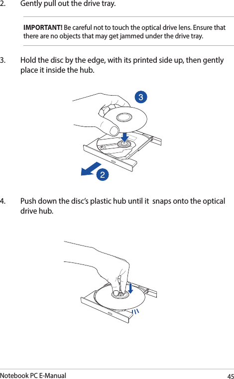 Notebook PC E-Manual452.  Gently pull out the drive tray.IMPORTANT! Be careful not to touch the optical drive lens. Ensure that there are no objects that may get jammed under the drive tray.3.  Hold the disc by the edge, with its printed side up, then gently place it inside the hub. 4.  Push down the disc’s plastic hub until it  snaps onto the optical drive hub. 