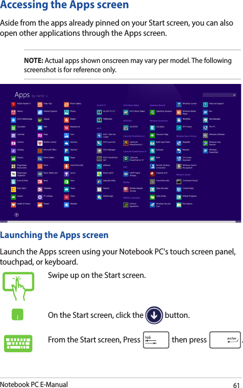 Notebook PC E-Manual61Accessing the Apps screenAside from the apps already pinned on your Start screen, you can also open other applications through the Apps screen. NOTE: Actual apps shown onscreen may vary per model. The following screenshot is for reference only.Launching the Apps screenLaunch the Apps screen using your Notebook PC&apos;s touch screen panel, touchpad, or keyboard.Swipe up on the Start screen.On the Start screen, click the   button.From the Start screen, Press   then press  .