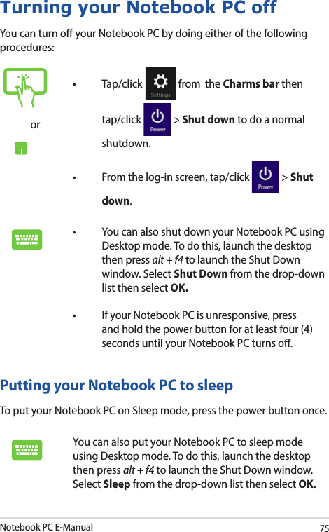 Notebook PC E-Manual75Turning your Notebook PC offYou can turn o your Notebook PC by doing either of the following procedures:Putting your Notebook PC to sleepTo put your Notebook PC on Sleep mode, press the power button once. You can also put your Notebook PC to sleep mode using Desktop mode. To do this, launch the desktop then press alt + f4 to launch the Shut Down window. Select Sleep from the drop-down list then select OK.or• Tap/click  from  the Charms bar then tap/click   &gt; Shut down to do a normal shutdown.• Fromthelog-inscreen,tap/click  &gt; Shut down.• YoucanalsoshutdownyourNotebookPCusingDesktop mode. To do this, launch the desktop then press alt + f4 to launch the Shut Down window. Select Shut Down from the drop-down list then select OK.• IfyourNotebookPCisunresponsive,pressand hold the power button for at least four (4) seconds until your Notebook PC turns o.