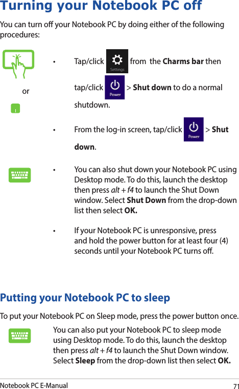 Notebook PC E-Manual71Turning your Notebook PC offYou can turn o your Notebook PC by doing either of the following procedures:Putting your Notebook PC to sleepTo put your Notebook PC on Sleep mode, press the power button once. You can also put your Notebook PC to sleep mode using Desktop mode. To do this, launch the desktop then press alt + f4 to launch the Shut Down window. Select Sleep from the drop-down list then select OK.or   from  the Charms bar then tap/click   &gt; Shut down to do a normal shutdown.   &gt; Shut down. Desktop mode. To do this, launch the desktop then press alt + f4 to launch the Shut Down window. Select Shut Down from the drop-down list then select OK. and hold the power button for at least four (4) seconds until your Notebook PC turns o.