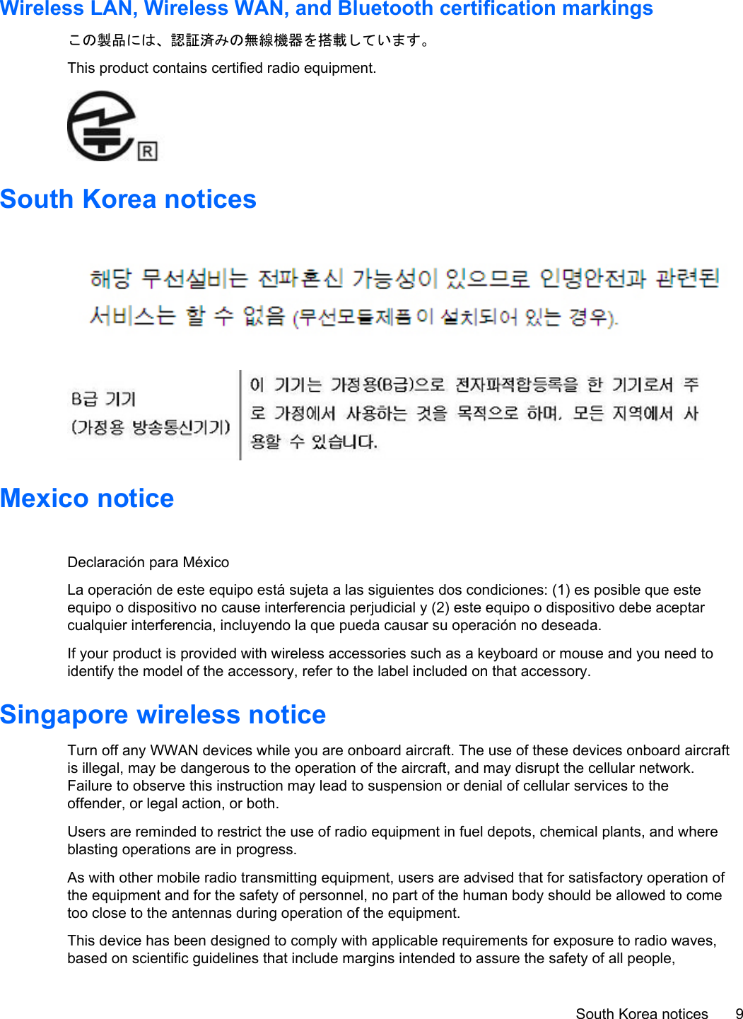 Wireless LAN, Wireless WAN, and Bluetooth certification markingsこの製品には、認証済みの無線機器を搭載しています。This product contains certified radio equipment.South Korea noticesMexico noticeDeclaración para MéxicoLa operación de este equipo está sujeta a las siguientes dos condiciones: (1) es posible que esteequipo o dispositivo no cause interferencia perjudicial y (2) este equipo o dispositivo debe aceptarcualquier interferencia, incluyendo la que pueda causar su operación no deseada.If your product is provided with wireless accessories such as a keyboard or mouse and you need toidentify the model of the accessory, refer to the label included on that accessory.Singapore wireless noticeTurn off any WWAN devices while you are onboard aircraft. The use of these devices onboard aircraftis illegal, may be dangerous to the operation of the aircraft, and may disrupt the cellular network.Failure to observe this instruction may lead to suspension or denial of cellular services to theoffender, or legal action, or both.Users are reminded to restrict the use of radio equipment in fuel depots, chemical plants, and whereblasting operations are in progress.As with other mobile radio transmitting equipment, users are advised that for satisfactory operation ofthe equipment and for the safety of personnel, no part of the human body should be allowed to cometoo close to the antennas during operation of the equipment.This device has been designed to comply with applicable requirements for exposure to radio waves,based on scientific guidelines that include margins intended to assure the safety of all people,South Korea notices 9