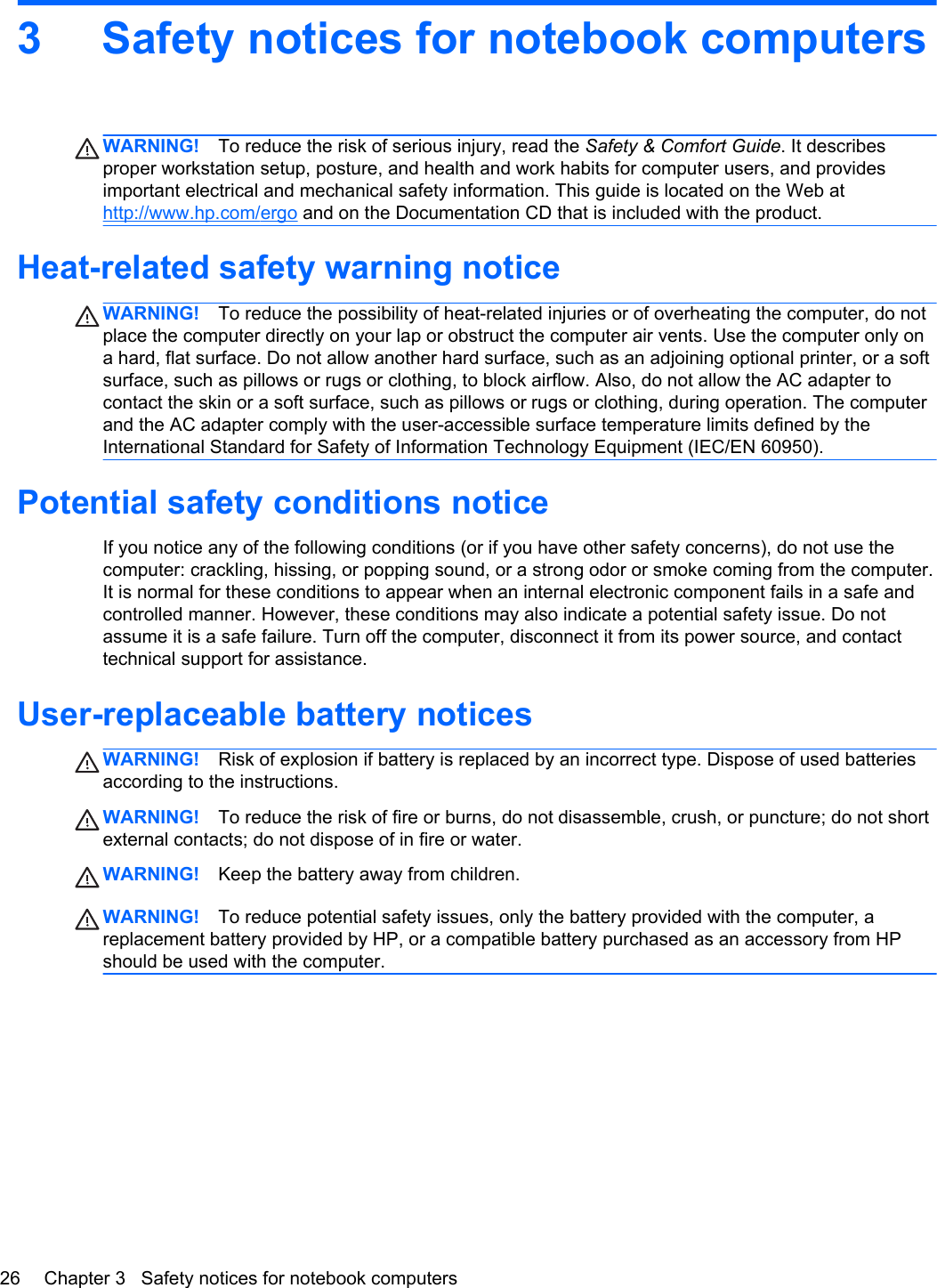 3 Safety notices for notebook computersWARNING! To reduce the risk of serious injury, read the Safety &amp; Comfort Guide. It describesproper workstation setup, posture, and health and work habits for computer users, and providesimportant electrical and mechanical safety information. This guide is located on the Web athttp://www.hp.com/ergo and on the Documentation CD that is included with the product.Heat-related safety warning noticeWARNING! To reduce the possibility of heat-related injuries or of overheating the computer, do notplace the computer directly on your lap or obstruct the computer air vents. Use the computer only ona hard, flat surface. Do not allow another hard surface, such as an adjoining optional printer, or a softsurface, such as pillows or rugs or clothing, to block airflow. Also, do not allow the AC adapter tocontact the skin or a soft surface, such as pillows or rugs or clothing, during operation. The computerand the AC adapter comply with the user-accessible surface temperature limits defined by theInternational Standard for Safety of Information Technology Equipment (IEC/EN 60950).Potential safety conditions noticeIf you notice any of the following conditions (or if you have other safety concerns), do not use thecomputer: crackling, hissing, or popping sound, or a strong odor or smoke coming from the computer.It is normal for these conditions to appear when an internal electronic component fails in a safe andcontrolled manner. However, these conditions may also indicate a potential safety issue. Do notassume it is a safe failure. Turn off the computer, disconnect it from its power source, and contacttechnical support for assistance.User-replaceable battery noticesWARNING! Risk of explosion if battery is replaced by an incorrect type. Dispose of used batteriesaccording to the instructions.WARNING! To reduce the risk of fire or burns, do not disassemble, crush, or puncture; do not shortexternal contacts; do not dispose of in fire or water.WARNING! Keep the battery away from children.WARNING! To reduce potential safety issues, only the battery provided with the computer, areplacement battery provided by HP, or a compatible battery purchased as an accessory from HPshould be used with the computer.26 Chapter 3   Safety notices for notebook computers