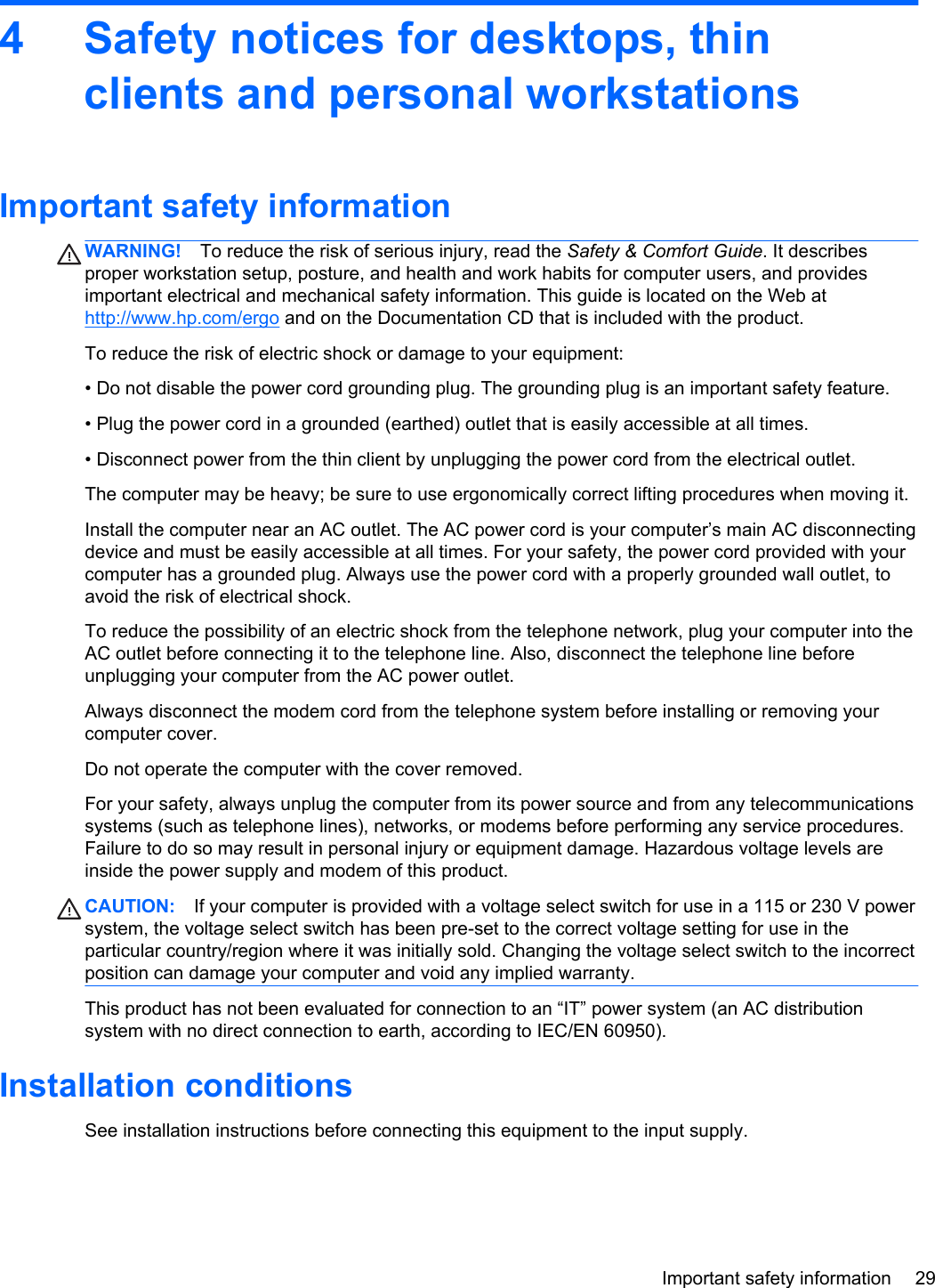 4 Safety notices for desktops, thinclients and personal workstationsImportant safety informationWARNING! To reduce the risk of serious injury, read the Safety &amp; Comfort Guide. It describesproper workstation setup, posture, and health and work habits for computer users, and providesimportant electrical and mechanical safety information. This guide is located on the Web athttp://www.hp.com/ergo and on the Documentation CD that is included with the product.To reduce the risk of electric shock or damage to your equipment:• Do not disable the power cord grounding plug. The grounding plug is an important safety feature.• Plug the power cord in a grounded (earthed) outlet that is easily accessible at all times.• Disconnect power from the thin client by unplugging the power cord from the electrical outlet.The computer may be heavy; be sure to use ergonomically correct lifting procedures when moving it.Install the computer near an AC outlet. The AC power cord is your computer’s main AC disconnectingdevice and must be easily accessible at all times. For your safety, the power cord provided with yourcomputer has a grounded plug. Always use the power cord with a properly grounded wall outlet, toavoid the risk of electrical shock.To reduce the possibility of an electric shock from the telephone network, plug your computer into theAC outlet before connecting it to the telephone line. Also, disconnect the telephone line beforeunplugging your computer from the AC power outlet.Always disconnect the modem cord from the telephone system before installing or removing yourcomputer cover.Do not operate the computer with the cover removed.For your safety, always unplug the computer from its power source and from any telecommunicationssystems (such as telephone lines), networks, or modems before performing any service procedures.Failure to do so may result in personal injury or equipment damage. Hazardous voltage levels areinside the power supply and modem of this product.CAUTION: If your computer is provided with a voltage select switch for use in a 115 or 230 V powersystem, the voltage select switch has been pre-set to the correct voltage setting for use in theparticular country/region where it was initially sold. Changing the voltage select switch to the incorrectposition can damage your computer and void any implied warranty.This product has not been evaluated for connection to an “IT” power system (an AC distributionsystem with no direct connection to earth, according to IEC/EN 60950).Installation conditionsSee installation instructions before connecting this equipment to the input supply.Important safety information 29