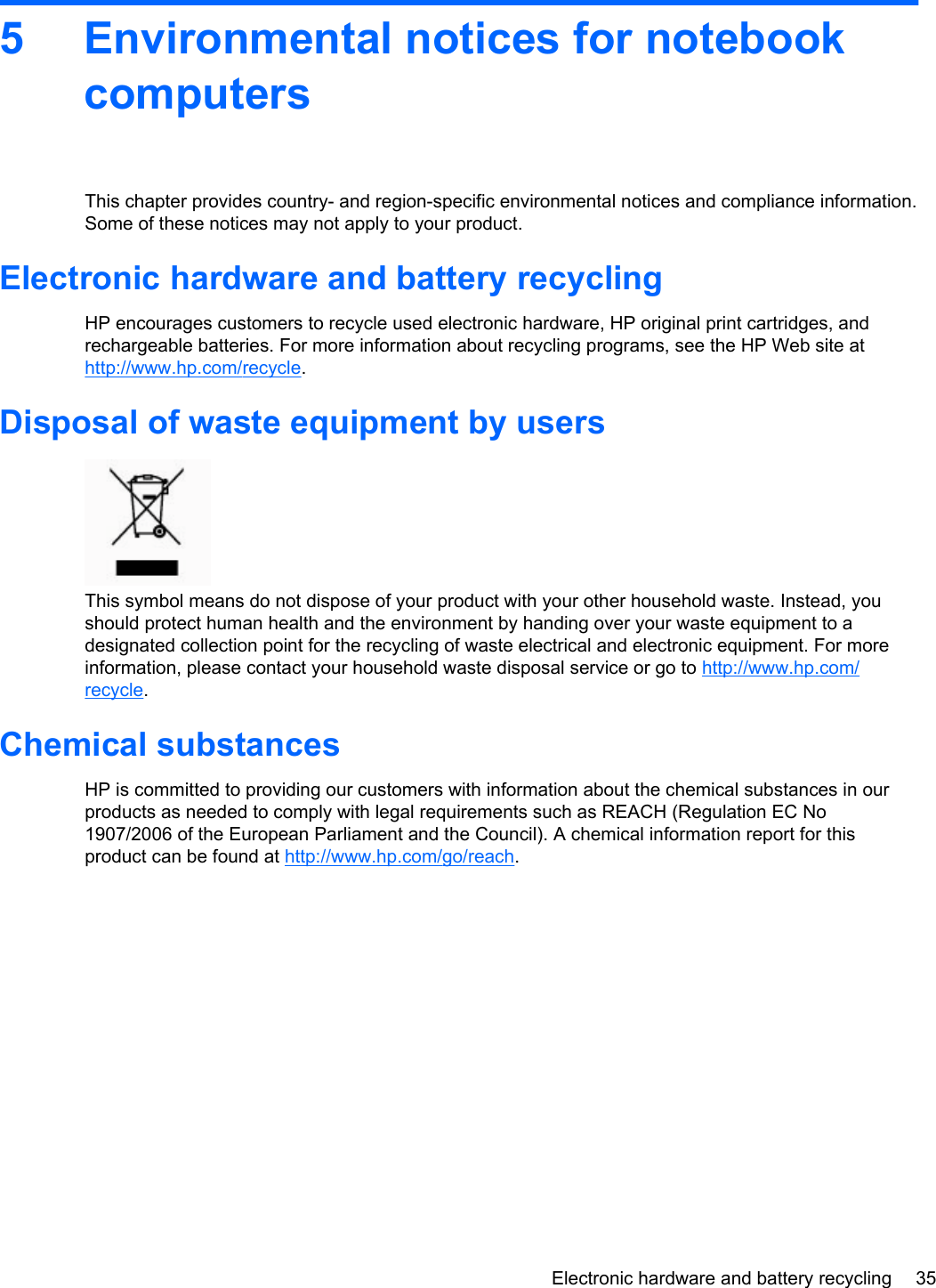 5 Environmental notices for notebookcomputersThis chapter provides country- and region-specific environmental notices and compliance information.Some of these notices may not apply to your product.Electronic hardware and battery recyclingHP encourages customers to recycle used electronic hardware, HP original print cartridges, andrechargeable batteries. For more information about recycling programs, see the HP Web site athttp://www.hp.com/recycle.Disposal of waste equipment by usersThis symbol means do not dispose of your product with your other household waste. Instead, youshould protect human health and the environment by handing over your waste equipment to adesignated collection point for the recycling of waste electrical and electronic equipment. For moreinformation, please contact your household waste disposal service or go to http://www.hp.com/recycle.Chemical substancesHP is committed to providing our customers with information about the chemical substances in ourproducts as needed to comply with legal requirements such as REACH (Regulation EC No1907/2006 of the European Parliament and the Council). A chemical information report for thisproduct can be found at http://www.hp.com/go/reach.Electronic hardware and battery recycling 35