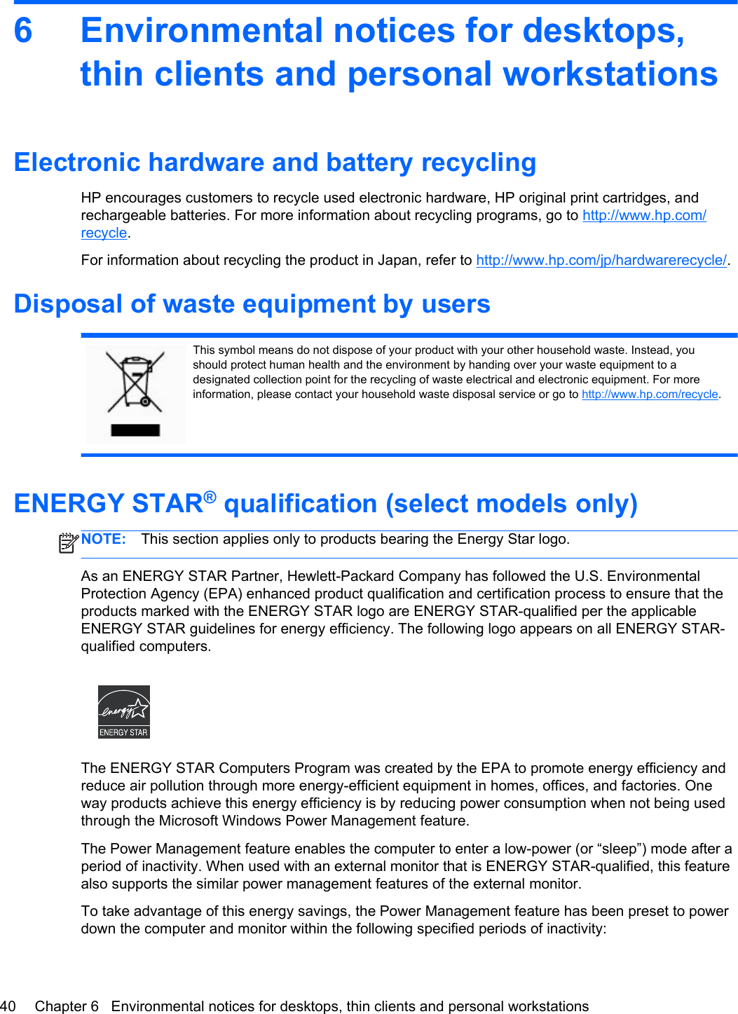6 Environmental notices for desktops,thin clients and personal workstationsElectronic hardware and battery recyclingHP encourages customers to recycle used electronic hardware, HP original print cartridges, andrechargeable batteries. For more information about recycling programs, go to http://www.hp.com/recycle.For information about recycling the product in Japan, refer to http://www.hp.com/jp/hardwarerecycle/.Disposal of waste equipment by usersThis symbol means do not dispose of your product with your other household waste. Instead, youshould protect human health and the environment by handing over your waste equipment to adesignated collection point for the recycling of waste electrical and electronic equipment. For moreinformation, please contact your household waste disposal service or go to http://www.hp.com/recycle.ENERGY STAR® qualification (select models only)NOTE: This section applies only to products bearing the Energy Star logo.As an ENERGY STAR Partner, Hewlett-Packard Company has followed the U.S. EnvironmentalProtection Agency (EPA) enhanced product qualification and certification process to ensure that theproducts marked with the ENERGY STAR logo are ENERGY STAR-qualified per the applicableENERGY STAR guidelines for energy efficiency. The following logo appears on all ENERGY STAR-qualified computers.The ENERGY STAR Computers Program was created by the EPA to promote energy efficiency andreduce air pollution through more energy-efficient equipment in homes, offices, and factories. Oneway products achieve this energy efficiency is by reducing power consumption when not being usedthrough the Microsoft Windows Power Management feature.The Power Management feature enables the computer to enter a low-power (or “sleep”) mode after aperiod of inactivity. When used with an external monitor that is ENERGY STAR-qualified, this featurealso supports the similar power management features of the external monitor.To take advantage of this energy savings, the Power Management feature has been preset to powerdown the computer and monitor within the following specified periods of inactivity:40 Chapter 6   Environmental notices for desktops, thin clients and personal workstations