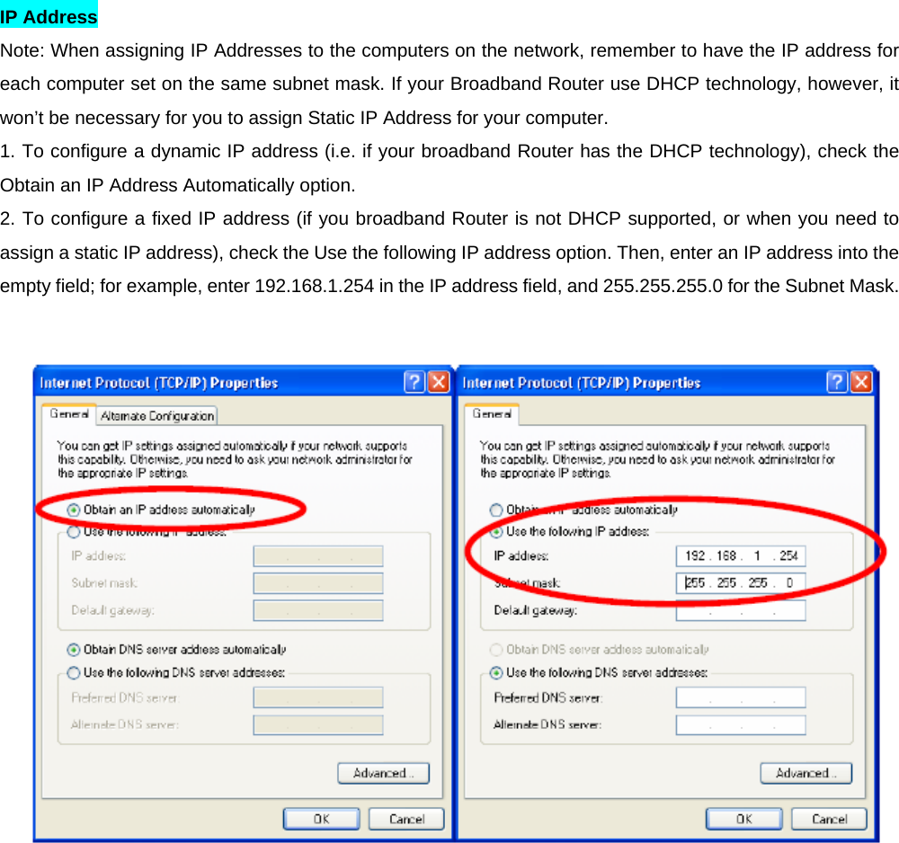 IP Address   Note: When assigning IP Addresses to the computers on the network, remember to have the IP address for each computer set on the same subnet mask. If your Broadband Router use DHCP technology, however, it won’t be necessary for you to assign Static IP Address for your computer.   1. To configure a dynamic IP address (i.e. if your broadband Router has the DHCP technology), check the Obtain an IP Address Automatically option.   2. To configure a fixed IP address (if you broadband Router is not DHCP supported, or when you need to assign a static IP address), check the Use the following IP address option. Then, enter an IP address into the empty field; for example, enter 192.168.1.254 in the IP address field, and 255.255.255.0 for the Subnet Mask.    
