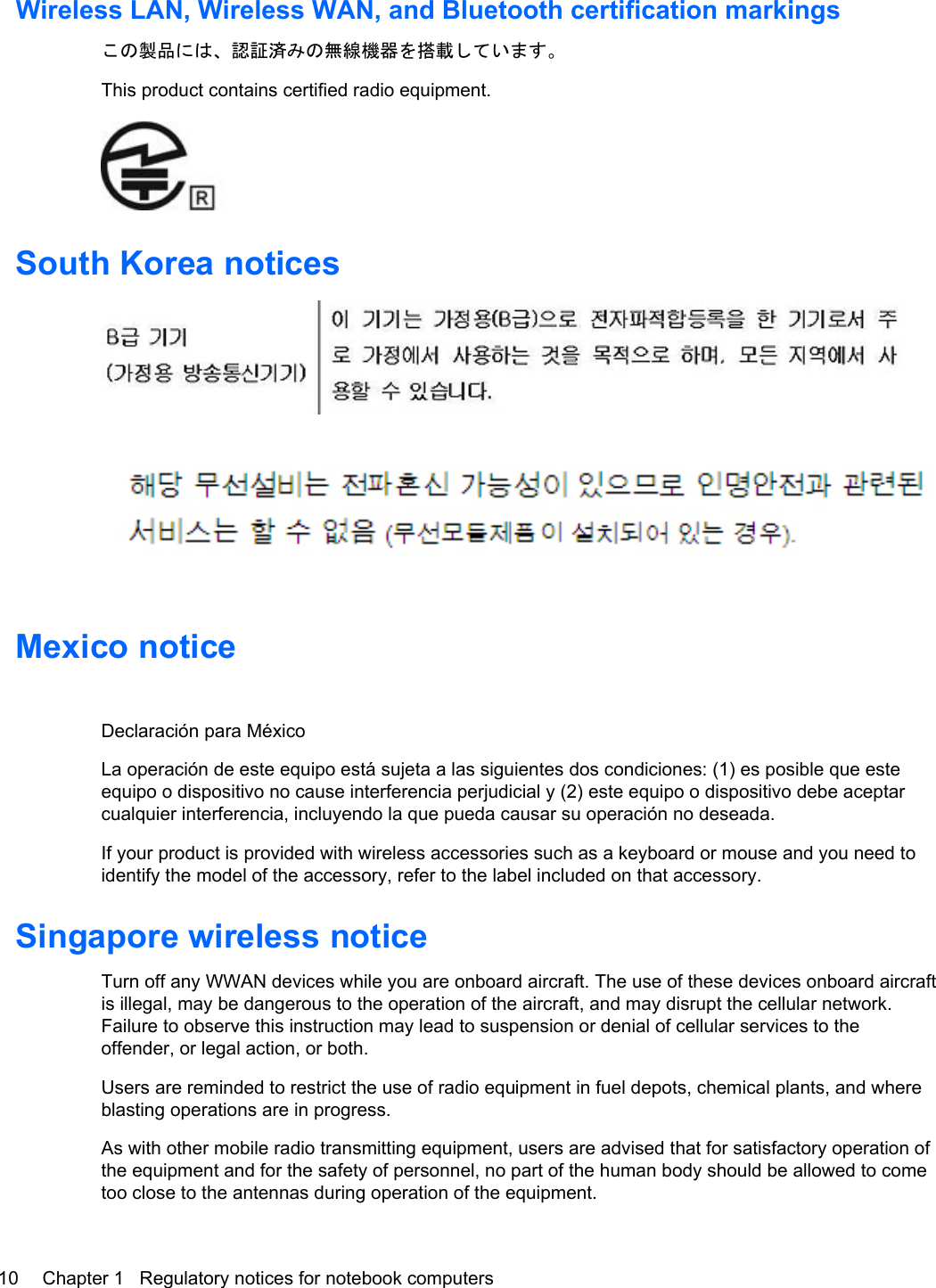 Wireless LAN, Wireless WAN, and Bluetooth certification markingsこの製品には、認証済みの無線機器を搭載しています。This product contains certified radio equipment.South Korea noticesMexico noticeDeclaración para MéxicoLa operación de este equipo está sujeta a las siguientes dos condiciones: (1) es posible que esteequipo o dispositivo no cause interferencia perjudicial y (2) este equipo o dispositivo debe aceptarcualquier interferencia, incluyendo la que pueda causar su operación no deseada.If your product is provided with wireless accessories such as a keyboard or mouse and you need toidentify the model of the accessory, refer to the label included on that accessory.Singapore wireless noticeTurn off any WWAN devices while you are onboard aircraft. The use of these devices onboard aircraftis illegal, may be dangerous to the operation of the aircraft, and may disrupt the cellular network.Failure to observe this instruction may lead to suspension or denial of cellular services to theoffender, or legal action, or both.Users are reminded to restrict the use of radio equipment in fuel depots, chemical plants, and whereblasting operations are in progress.As with other mobile radio transmitting equipment, users are advised that for satisfactory operation ofthe equipment and for the safety of personnel, no part of the human body should be allowed to cometoo close to the antennas during operation of the equipment.10 Chapter 1   Regulatory notices for notebook computers