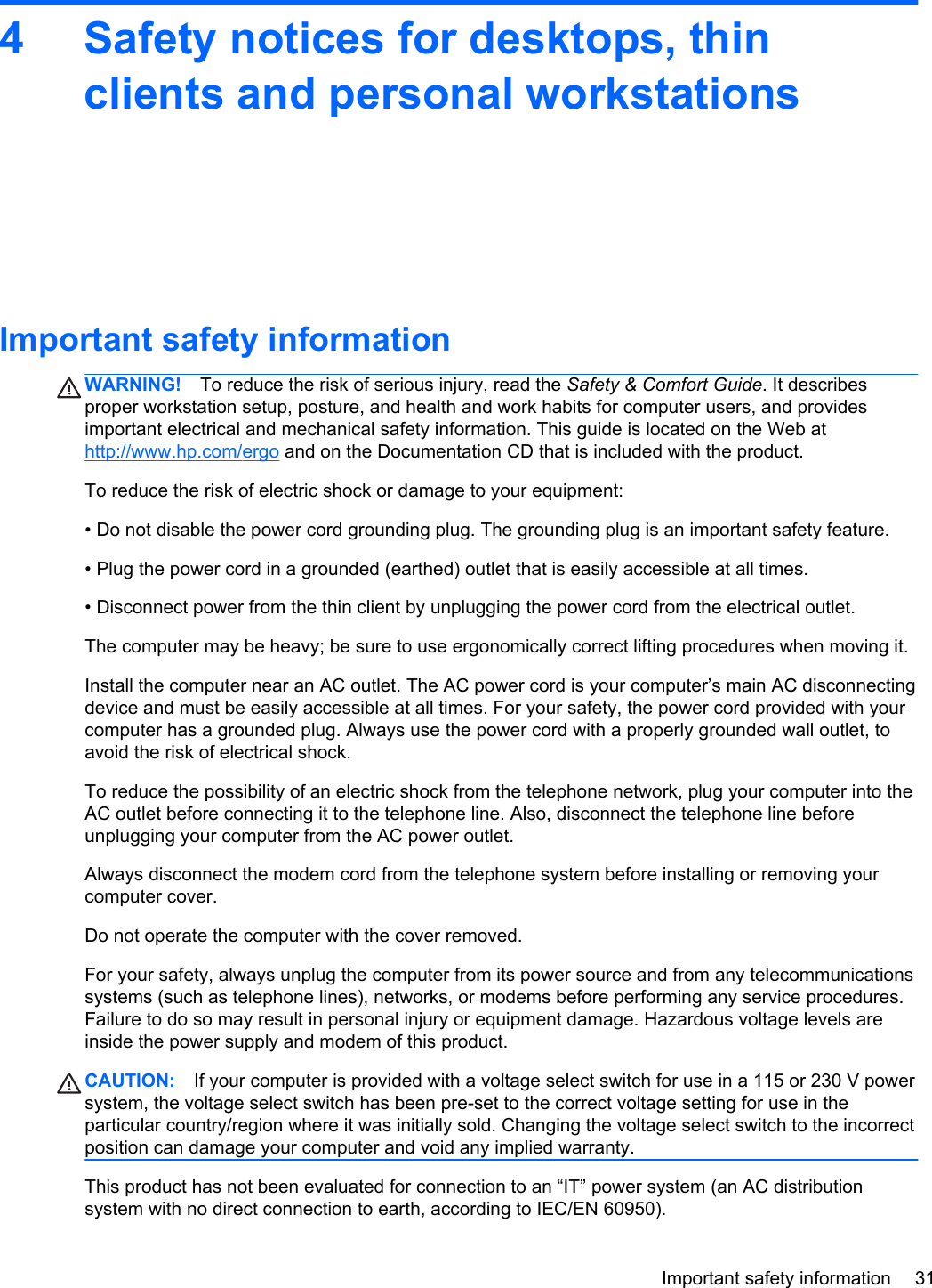 4 Safety notices for desktops, thinclients and personal workstationsImportant safety informationWARNING! To reduce the risk of serious injury, read the Safety &amp; Comfort Guide. It describesproper workstation setup, posture, and health and work habits for computer users, and providesimportant electrical and mechanical safety information. This guide is located on the Web athttp://www.hp.com/ergo and on the Documentation CD that is included with the product.To reduce the risk of electric shock or damage to your equipment:• Do not disable the power cord grounding plug. The grounding plug is an important safety feature.• Plug the power cord in a grounded (earthed) outlet that is easily accessible at all times.• Disconnect power from the thin client by unplugging the power cord from the electrical outlet.The computer may be heavy; be sure to use ergonomically correct lifting procedures when moving it.Install the computer near an AC outlet. The AC power cord is your computer’s main AC disconnectingdevice and must be easily accessible at all times. For your safety, the power cord provided with yourcomputer has a grounded plug. Always use the power cord with a properly grounded wall outlet, toavoid the risk of electrical shock.To reduce the possibility of an electric shock from the telephone network, plug your computer into theAC outlet before connecting it to the telephone line. Also, disconnect the telephone line beforeunplugging your computer from the AC power outlet.Always disconnect the modem cord from the telephone system before installing or removing yourcomputer cover.Do not operate the computer with the cover removed.For your safety, always unplug the computer from its power source and from any telecommunicationssystems (such as telephone lines), networks, or modems before performing any service procedures.Failure to do so may result in personal injury or equipment damage. Hazardous voltage levels areinside the power supply and modem of this product.CAUTION: If your computer is provided with a voltage select switch for use in a 115 or 230 V powersystem, the voltage select switch has been pre-set to the correct voltage setting for use in theparticular country/region where it was initially sold. Changing the voltage select switch to the incorrectposition can damage your computer and void any implied warranty.This product has not been evaluated for connection to an “IT” power system (an AC distributionsystem with no direct connection to earth, according to IEC/EN 60950).Important safety information 31