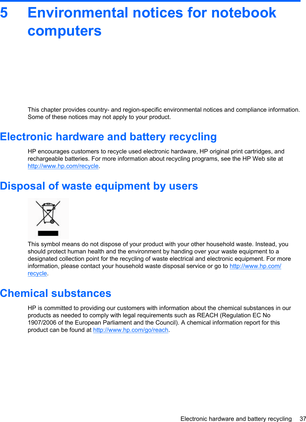 5 Environmental notices for notebookcomputersThis chapter provides country- and region-specific environmental notices and compliance information.Some of these notices may not apply to your product.Electronic hardware and battery recyclingHP encourages customers to recycle used electronic hardware, HP original print cartridges, andrechargeable batteries. For more information about recycling programs, see the HP Web site athttp://www.hp.com/recycle.Disposal of waste equipment by usersThis symbol means do not dispose of your product with your other household waste. Instead, youshould protect human health and the environment by handing over your waste equipment to adesignated collection point for the recycling of waste electrical and electronic equipment. For moreinformation, please contact your household waste disposal service or go to http://www.hp.com/recycle.Chemical substancesHP is committed to providing our customers with information about the chemical substances in ourproducts as needed to comply with legal requirements such as REACH (Regulation EC No1907/2006 of the European Parliament and the Council). A chemical information report for thisproduct can be found at http://www.hp.com/go/reach.Electronic hardware and battery recycling 37