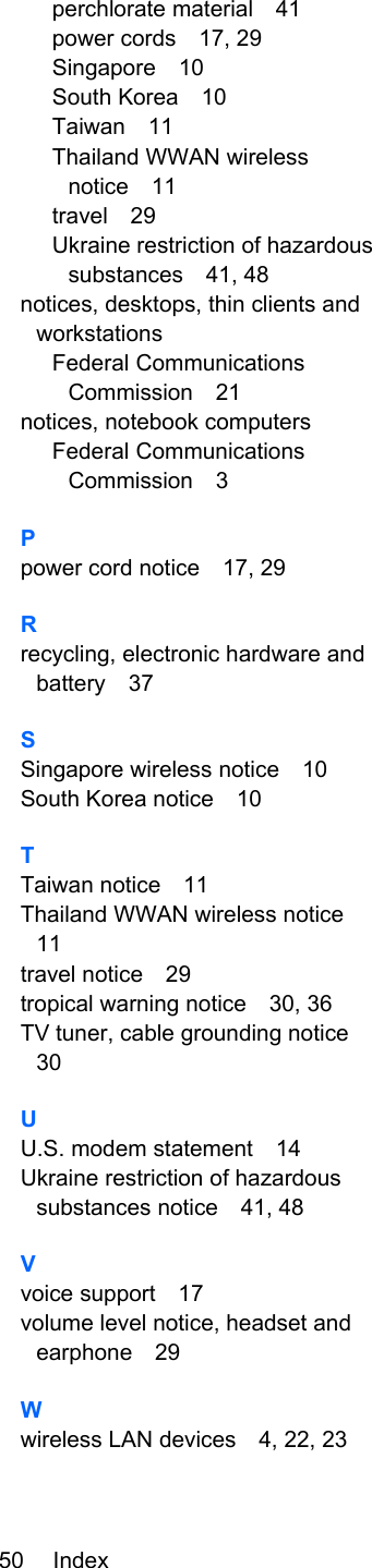 perchlorate material 41power cords 17, 29Singapore 10South Korea 10Taiwan 11Thailand WWAN wirelessnotice 11travel 29Ukraine restriction of hazardoussubstances 41, 48notices, desktops, thin clients andworkstationsFederal CommunicationsCommission 21notices, notebook computersFederal CommunicationsCommission 3Ppower cord notice 17, 29Rrecycling, electronic hardware andbattery 37SSingapore wireless notice 10South Korea notice 10TTaiwan notice 11Thailand WWAN wireless notice11travel notice 29tropical warning notice 30, 36TV tuner, cable grounding notice30UU.S. modem statement 14Ukraine restriction of hazardoussubstances notice 41, 48Vvoice support 17volume level notice, headset andearphone 29Wwireless LAN devices 4, 22, 2350 Index