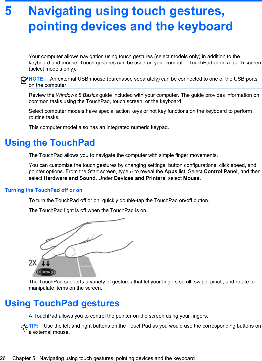 5 Navigating using touch gestures,pointing devices and the keyboardYour computer allows navigation using touch gestures (select models only) in addition to thekeyboard and mouse. Touch gestures can be used on your computer TouchPad or on a touch screen(select models only).NOTE: An external USB mouse (purchased separately) can be connected to one of the USB portson the computer.Review the Windows 8 Basics guide included with your computer. The guide provides information oncommon tasks using the TouchPad, touch screen, or the keyboard.Select computer models have special action keys or hot key functions on the keyboard to performroutine tasks.This computer model also has an integrated numeric keypad.Using the TouchPadThe TouchPad allows you to navigate the computer with simple finger movements.You can customize the touch gestures by changing settings, button configurations, click speed, andpointer options. From the Start screen, type c to reveal the Apps list. Select Control Panel, and thenselect Hardware and Sound. Under Devices and Printers, select Mouse.Turning the TouchPad off or onTo turn the TouchPad off or on, quickly double-tap the TouchPad on/off button.The TouchPad light is off when the TouchPad is on.The TouchPad supports a variety of gestures that let your fingers scroll, swipe, pinch, and rotate tomanipulate items on the screen.Using TouchPad gesturesA TouchPad allows you to control the pointer on the screen using your fingers.TIP: Use the left and right buttons on the TouchPad as you would use the corresponding buttons ona external mouse.26 Chapter 5   Navigating using touch gestures, pointing devices and the keyboard