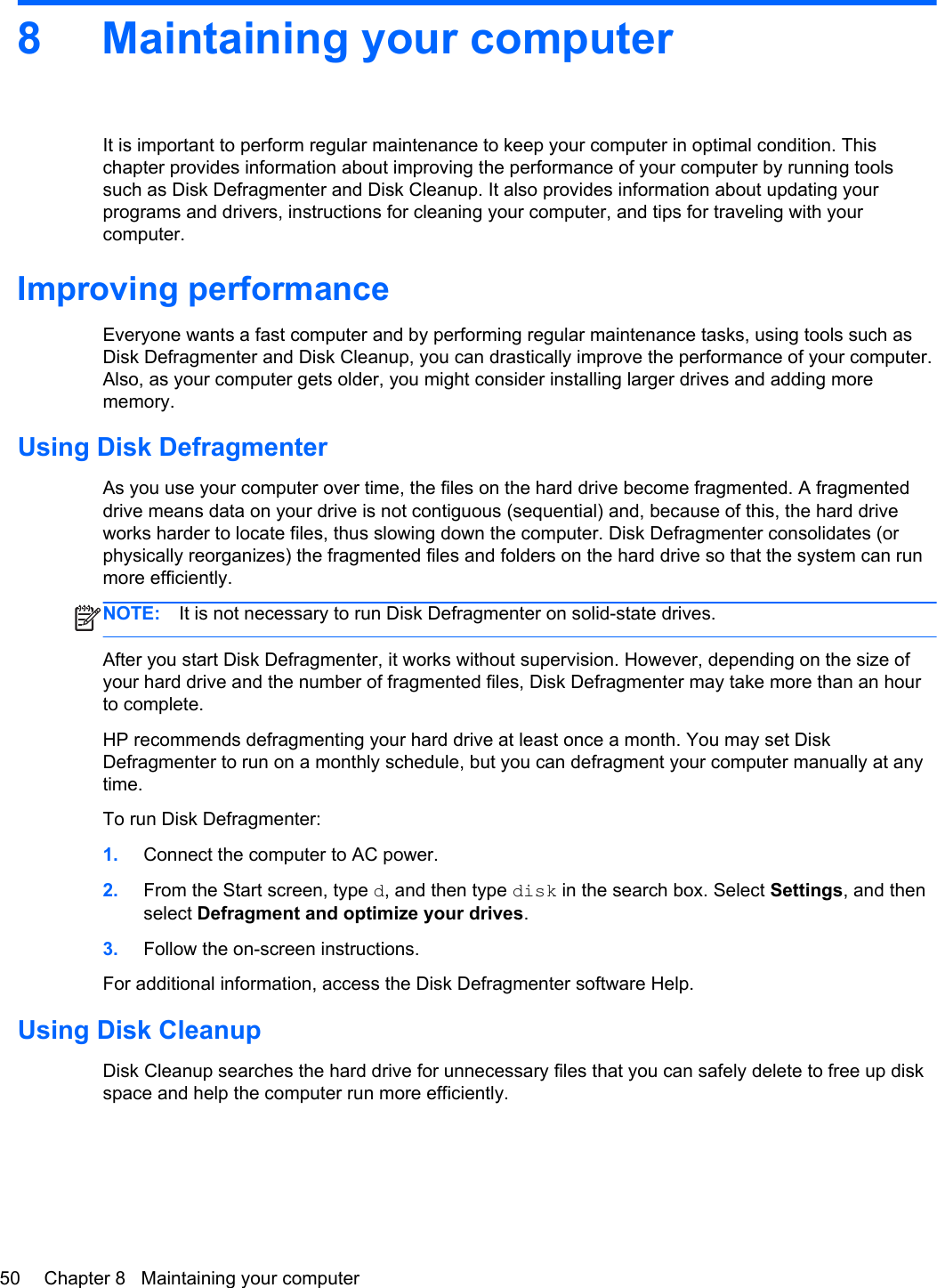 8 Maintaining your computerIt is important to perform regular maintenance to keep your computer in optimal condition. Thischapter provides information about improving the performance of your computer by running toolssuch as Disk Defragmenter and Disk Cleanup. It also provides information about updating yourprograms and drivers, instructions for cleaning your computer, and tips for traveling with yourcomputer.Improving performanceEveryone wants a fast computer and by performing regular maintenance tasks, using tools such asDisk Defragmenter and Disk Cleanup, you can drastically improve the performance of your computer.Also, as your computer gets older, you might consider installing larger drives and adding morememory.Using Disk DefragmenterAs you use your computer over time, the files on the hard drive become fragmented. A fragmenteddrive means data on your drive is not contiguous (sequential) and, because of this, the hard driveworks harder to locate files, thus slowing down the computer. Disk Defragmenter consolidates (orphysically reorganizes) the fragmented files and folders on the hard drive so that the system can runmore efficiently.NOTE: It is not necessary to run Disk Defragmenter on solid-state drives.After you start Disk Defragmenter, it works without supervision. However, depending on the size ofyour hard drive and the number of fragmented files, Disk Defragmenter may take more than an hourto complete.HP recommends defragmenting your hard drive at least once a month. You may set DiskDefragmenter to run on a monthly schedule, but you can defragment your computer manually at anytime.To run Disk Defragmenter:1. Connect the computer to AC power.2. From the Start screen, type d, and then type disk in the search box. Select Settings, and thenselect Defragment and optimize your drives.3. Follow the on-screen instructions.For additional information, access the Disk Defragmenter software Help.Using Disk CleanupDisk Cleanup searches the hard drive for unnecessary files that you can safely delete to free up diskspace and help the computer run more efficiently.50 Chapter 8   Maintaining your computer