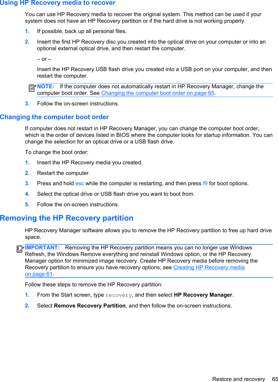 Using HP Recovery media to recoverYou can use HP Recovery media to recover the original system. This method can be used if yoursystem does not have an HP Recovery partition or if the hard drive is not working properly.1. If possible, back up all personal files.2. Insert the first HP Recovery disc you created into the optical drive on your computer or into anoptional external optical drive, and then restart the computer.– or –Insert the HP Recovery USB flash drive you created into a USB port on your computer, and thenrestart the computer.NOTE: If the computer does not automatically restart in HP Recovery Manager, change thecomputer boot order. See Changing the computer boot order on page 65.3. Follow the on-screen instructions.Changing the computer boot orderIf computer does not restart in HP Recovery Manager, you can change the computer boot order,which is the order of devices listed in BIOS where the computer looks for startup information. You canchange the selection for an optical drive or a USB flash drive.To change the boot order:1. Insert the HP Recovery media you created.2. Restart the computer.3. Press and hold esc while the computer is restarting, and then press f9 for boot options.4. Select the optical drive or USB flash drive you want to boot from.5. Follow the on-screen instructions.Removing the HP Recovery partitionHP Recovery Manager software allows you to remove the HP Recovery partition to free up hard drivespace.IMPORTANT: Removing the HP Recovery partition means you can no longer use WindowsRefresh, the Windows Remove everything and reinstall Windows option, or the HP RecoveryManager option for minimized image recovery. Create HP Recovery media before removing theRecovery partition to ensure you have recovery options; see Creating HP Recovery mediaon page 61.Follow these steps to remove the HP Recovery partition:1. From the Start screen, type recovery, and then select HP Recovery Manager.2. Select Remove Recovery Partition, and then follow the on-screen instructions.Restore and recovery 65