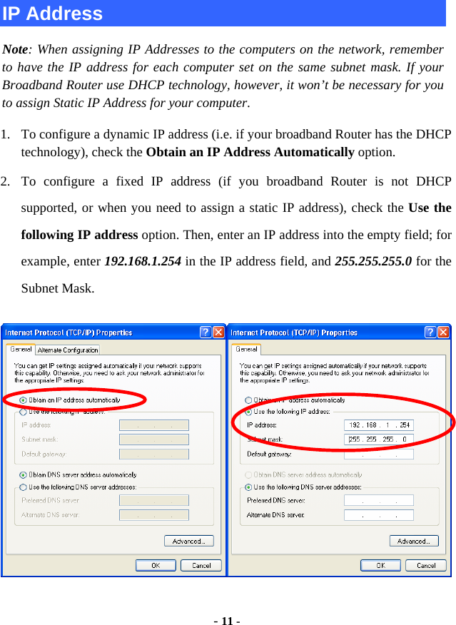  - 11 - IP Address Note: When assigning IP Addresses to the computers on the network, remember to have the IP address for each computer set on the same subnet mask. If your Broadband Router use DHCP technology, however, it won’t be necessary for you to assign Static IP Address for your computer. 1. To configure a dynamic IP address (i.e. if your broadband Router has the DHCP technology), check the Obtain an IP Address Automatically option. 2. To configure a fixed IP address (if you broadband Router is not DHCP supported, or when you need to assign a static IP address), check the Use the following IP address option. Then, enter an IP address into the empty field; for example, enter 192.168.1.254 in the IP address field, and 255.255.255.0 for the Subnet Mask.  