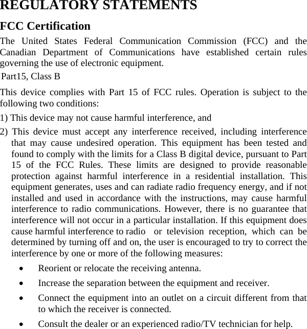  REGULATORY STATEMENTS FCC Certification The United States Federal Communication Commission (FCC) and the Canadian Department of Communications have established certain rules governing the use of electronic equipment. Part15, Class B This device complies with Part 15 of FCC rules. Operation is subject to the following two conditions: 1) This device may not cause harmful interference, and 2) This device must accept any interference received, including interference that may cause undesired operation. This equipment has been tested and found to comply with the limits for a Class B digital device, pursuant to Part 15 of the FCC Rules. These limits are designed to provide reasonable protection against harmful interference in a residential installation. This equipment generates, uses and can radiate radio frequency energy, and if not installed and used in accordance with the instructions, may cause harmful interference to radio communications. However, there is no guarantee that interference will not occur in a particular installation. If this equipment does cause harmful interference to radio  or television reception, which can be determined by turning off and on, the user is encouraged to try to correct the interference by one or more of the following measures: • Reorient or relocate the receiving antenna. • Increase the separation between the equipment and receiver. • Connect the equipment into an outlet on a circuit different from that to which the receiver is connected. • Consult the dealer or an experienced radio/TV technician for help. 