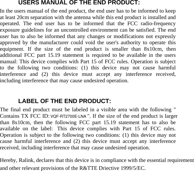  USERS MANUAL OF THE END PRODUCT: In the users manual of the end product, the end user has to be informed to keep at least 20cm separation with the antenna while this end product is installed and operated. The end user has to be informed that the FCC radio-frequency exposure guidelines for an uncontrolled environment can be satisfied. The end user has to also be informed that any changes or modifications not expressly approved by the manufacturer could void the user&apos;s authority to operate this equipment. If the size of the end product is smaller than 8x10cm, then additional FCC part 15.19 statement is required to be available in the users manual: This device complies with Part 15 of FCC rules. Operation is subject to the following two conditions: (1) this device may not cause harmful interference and (2) this device must accept any interference received, including interference that may cause undesired operation.    LABEL OF THE END PRODUCT: The final end product must be labeled in a visible area with the following &quot; Contains TX FCC ID: VQF-RT2700E &quot;. If the size of the end product is larger than 8x10cm, then the following FCC part 15.19 statement has to also be available on the label:  This device complies with Part 15 of FCC rules. Operation is subject to the following two conditions: (1) this device may not cause harmful interference and (2) this device must accept any interference received, including interference that may cause undesired operation.  Hereby, Ralink, declares that this device is in compliance with the essential requirement and other relevant provisions of the R&amp;TTE Driective 1999/5/EC.     VQF-RT2700E-LNA