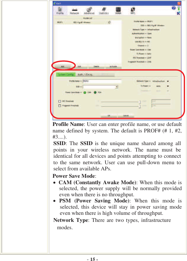 -15 -Profile Name: User can enter profile name, or use default name defined by system. The default is PROF# (# 1, #2, #3....).SSID:  The  SSID  is  the  unique  name  shared  among  all points  in  your  wireless  network.  The  name  must  be identical for all devices and points attempting to connect to  the  same  network.  User  can  use  pull-down  menu  to select from available APs. Power Save Mode: CAM (Constantly Awake Mode): When this mode is selected, the power supply  will  be  normally provided even when there is no throughput.  PSM  (Power  Saving  Mode):  When  this  mode  is selected,  this  device  will  stay  in  power  saving  mode even when there is high volume of throughput. Network Type: There  are  two types, infrastructure  modes. 