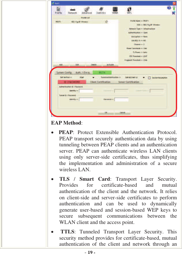 -19 -EAP Method: PEAP:  Protect  Extensible  Authentication  Protocol. PEAP transport securely authentication data by using tunneling between PEAP clients and an authentication server.  PEAP  can  authenticate  wireless  LAN  clients using  only  server-side  certificates,  thus  simplifying the  implementation  and  administration  of  a  secure wireless LAN.  TLS /Smart  Card:  Transport  Layer  Security. Provides  for  certificate-based  and  mutual authentication of the client and the network.  It relies on  client-side  and  server-side  certificates  to  perform authentication  and  can  be  used  to  dynamically generate  user-based  and  session-based  WEP  keys  to secure  subsequent  communications  between  the WLAN client and the access point.  TTLS:  Tunneled  Transport  Layer  Security.  This security method provides for certificate-based, mutual authentication  of  the  client  and  network  through  an 