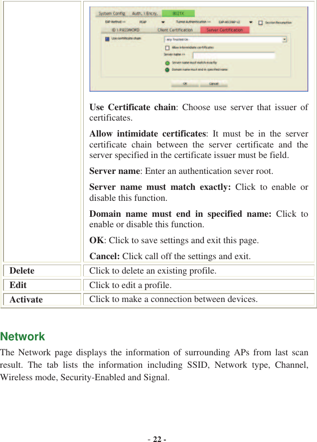 -22 -Use Certificate chain:  Choose  use  server  that  issuer  of certificates. Allow  intimidate  certificates:  It  must  be  in  the  server certificate  chain  between  the  server  certificate  and  the server specified in the certificate issuer must be field. Server name: Enter an authentication sever root. Server  name  must  match  exactly:  Click  to  enable  or disable this function. Domain  name  must  end  in  specified  name:  Click  to enable or disable this function. OK: Click to save settings and exit this page. Cancel: Click call off the settings and exit. Delete Click to delete an existing profile. Edit Click to edit a profile. Activate Click to make a connection between devices. Network   The  Network  page  displays  the  information  of  surrounding  APs  from  last scan result.  The  tab  lists  the  information  including  SSID,  Network  type,  Channel, Wireless mode, Security-Enabled and Signal. 