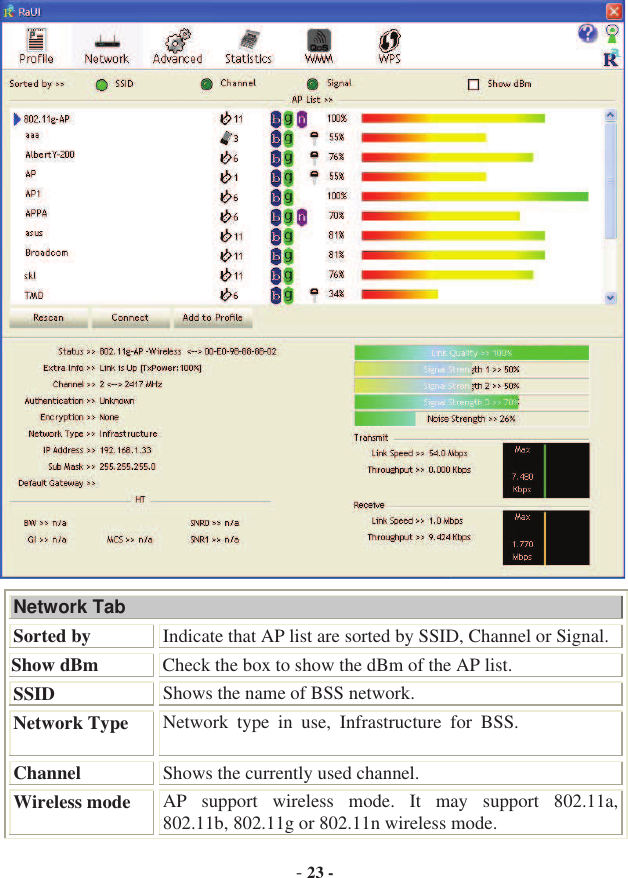 -23 -Network Tab Sorted by Indicate that AP list are sorted by SSID, Channel or Signal. Show dBm  Check the box to show the dBm of the AP list. SSID Shows the name of BSS network. Network Type Network  type  in  use,  Infrastructure  for  BSS.   Channel  Shows the currently used channel. Wireless mode  AP  support  wireless  mode.  It  may  support  802.11a, 802.11b, 802.11g or 802.11n wireless mode. 