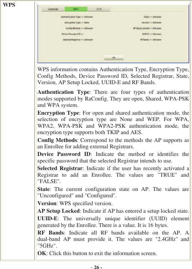 -26 -WPSWPS information contains Authentication Type, Encryption Type, Config Methods, Device Password ID, Selected Registrar, State, Version, AP Setup Locked, UUID-E and RF Bands. Authentication  Type:  There  are  four  types  of  authentication modes supported by RaConfig. They are open, Shared, WPA-PSK and WPA system. Encryption Type: For open and shared authentication mode, the selection  of  encryption  type  are  None  and  WEP.  For  WPA, WPA2,  WPA-PSK  and  WPA2-PSK  authentication  mode,  the encryption type supports both TKIP and AES. Config Methods: Correspond to the methods the AP supports as an Enrollee for adding external Registrars. Device  Password  ID:  Indicate  the  method  or  identifies  the specific password that the selected Registrar intends to use. Selected Registrar:  Indicate if the  user has  recently activated a Registrar  to  add  an  Enrollee.  The  values  are  &quot;TRUE&quot;  and &quot;FALSE&quot;.State:  The  current  configuration  state  on  AP.  The  values  are &quot;Unconfigured&quot; and &quot;Configured&quot;. Version: WPS specified version. AP Setup Locked: Indicate if AP has entered a setup locked state. UUID-E:  The  universally  unique  identifier  (UUID)  element generated by the Enrollee. There is a value. It is 16 bytes. RF  Bands:  Indicate  all  RF  bands  available  on  the  AP.  A dual-band  AP  must  provide  it.  The  values  are  &quot;2.4GHz&quot;  and &quot;5GHz&quot;.OK: Click this button to exit the information screen. 