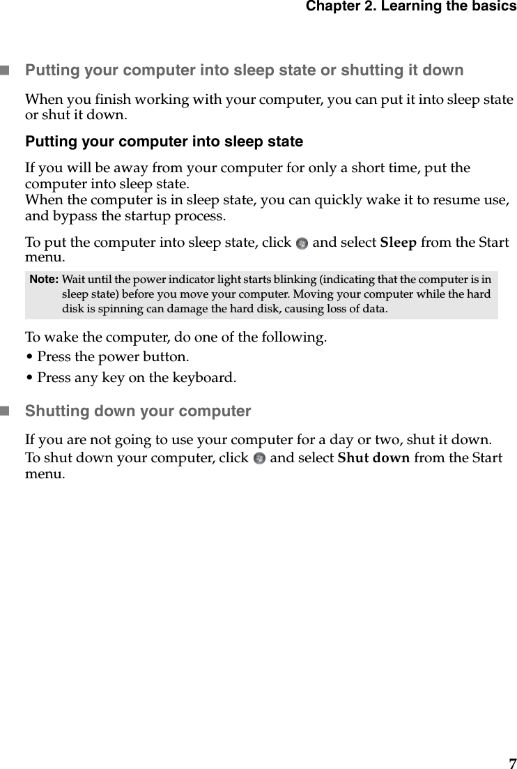 Chapter 2. Learning the basics7Putting your computer into sleep state or shutting it down When you finish working with your computer, you can put it into sleep state or shut it down.Putting your computer into sleep stateIf you will be away from your computer for only a short time, put the computer into sleep state. When the computer is in sleep state, you can quickly wake it to resume use, and bypass the startup process.To put the computer into sleep state, click   and select Sleep from the Start menu.To wake the computer, do one of the following.• Press the power button.• Press any key on the keyboard.Shutting down your computerIf you are not going to use your computer for a day or two, shut it down.To shut down your computer, click   and select Shut down from the Start menu.Note: Wait until the power indicator light starts blinking (indicating that the computer is in sleep state) before you move your computer. Moving your computer while the hard disk is spinning can damage the hard disk, causing loss of data.