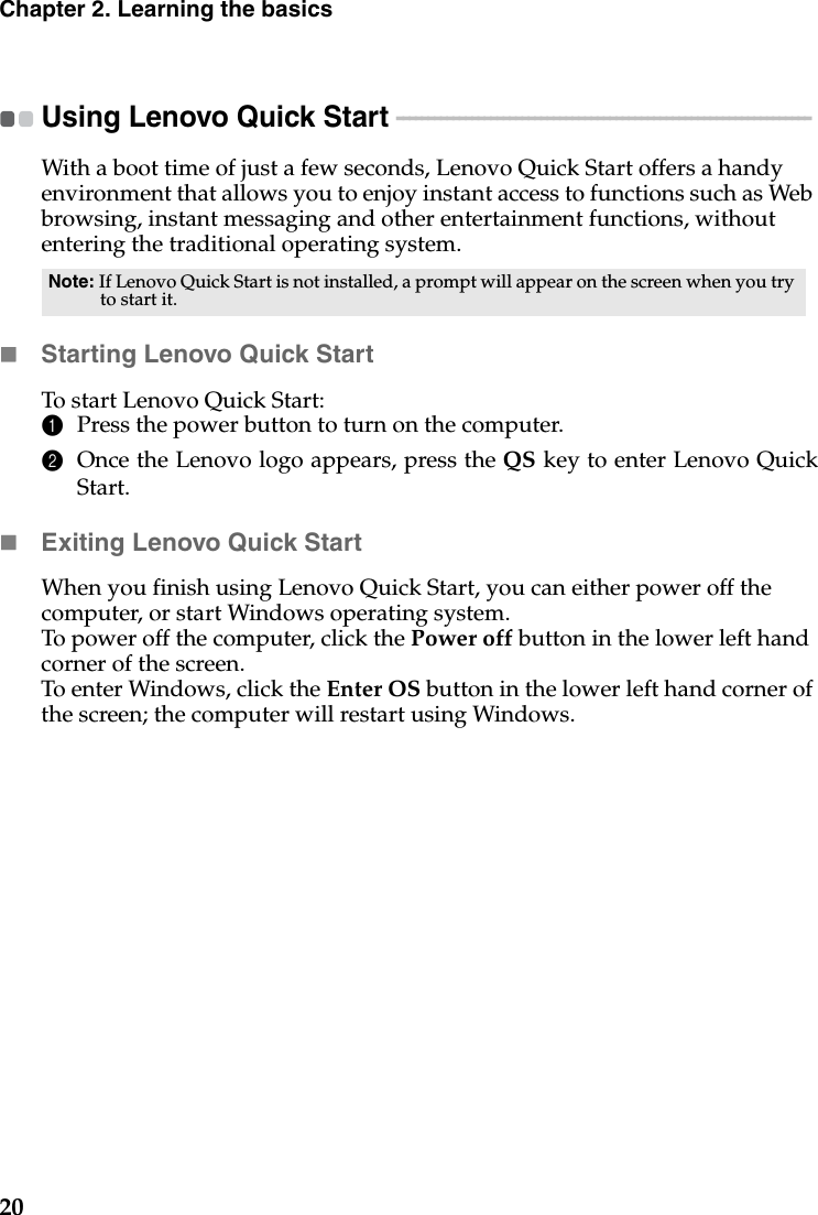 20Chapter 2. Learning the basicsUsing Lenovo Quick Start  - - - - - - - - - - - - - - - - - - - - - - - - - - - - - - - - - - - - - - - - - - - - - - - - - - - - - - - - - - - - - - - - - - With a boot time of just a few seconds, Lenovo Quick Start offers a handy environment that allows you to enjoy instant access to functions such as Web browsing, instant messaging and other entertainment functions, without entering the traditional operating system.Starting Lenovo Quick StartTo start Lenovo Quick Start:1Press the power button to turn on the computer.2Once the Lenovo logo appears, press the QS key to enter Lenovo QuickStart.Exiting Lenovo Quick StartWhen you finish using Lenovo Quick Start, you can either power off thecomputer, or start Windows operating system.To power off the computer, click the Power off button in the lower left hand corner of the screen. To enter Windows, click the Enter OS button in the lower left hand corner of the screen; the computer will restart using Windows.Note: If Lenovo Quick Start is not installed, a prompt will appear on the screen when you try to start it.