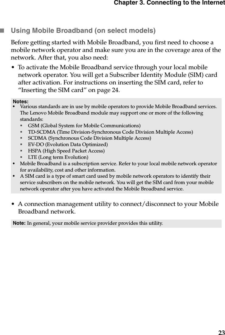 Chapter 3. Connecting to the Internet23Using Mobile Broadband (on select models)Before getting started with Mobile Broadband, you first need to choose a mobile network operator and make sure you are in the coverage area of the network. After that, you also need:•  To activate the Mobile Broadband service through your local mobile network operator. You will get a Subscriber Identity Module (SIM) card after activation. For instructions on inserting the SIM card, refer to  “Inserting the SIM card” on page 24.•  A connection management utility to connect/disconnect to your Mobile Broadband network.Notes:•Various standards are in use by mobile operators to provide Mobile Broadband services. The Lenovo Mobile Broadband module may support one or more of the following standards:GSM (Global System for Mobile Communications)TD-SCDMA (Time Division-Synchronous Code Division Multiple Access)SCDMA (Synchronous Code Division Multiple Access)EV-DO (Evolution Data Optimized)HSPA (High Speed Packet Access)LTE (Long term Evolution) •Mobile Broadband is a subscription service. Refer to your local mobile network operator for availability, cost and other information.•A SIM card is a type of smart card used by mobile network operators to identify their service subscribers on the mobile network. You will get the SIM card from your mobile network operator after you have activated the Mobile Broadband service.Note: In general, your mobile service provider provides this utility.
