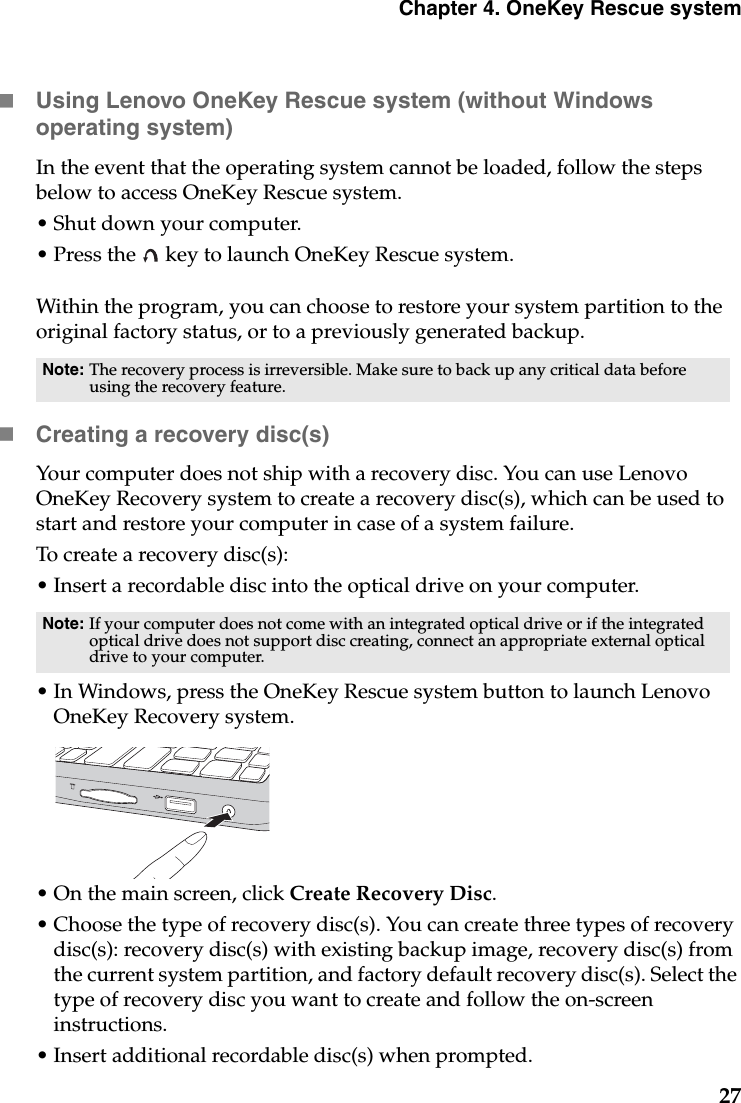 Chapter 4. OneKey Rescue system27Using Lenovo OneKey Rescue system (without Windows operating system)In the event that the operating system cannot be loaded, follow the steps below to access OneKey Rescue system.• Shut down your computer.• Press the   key to launch OneKey Rescue system.Within the program, you can choose to restore your system partition to the original factory status, or to a previously generated backup.Creating a recovery disc(s)Your computer does not ship with a recovery disc. You can use Lenovo OneKey Recovery system to create a recovery disc(s), which can be used to start and restore your computer in case of a system failure.To create a recovery disc(s):• Insert a recordable disc into the optical drive on your computer.• In Windows, press the OneKey Rescue system button to launch Lenovo OneKey Recovery system.• On the main screen, click Create Recovery Disc.• Choose the type of recovery disc(s). You can create three types of recovery disc(s): recovery disc(s) with existing backup image, recovery disc(s) from the current system partition, and factory default recovery disc(s). Select the type of recovery disc you want to create and follow the on-screen instructions.• Insert additional recordable disc(s) when prompted.Note: The recovery process is irreversible. Make sure to back up any critical data before using the recovery feature.Note: If your computer does not come with an integrated optical drive or if the integrated optical drive does not support disc creating, connect an appropriate external optical drive to your computer. 