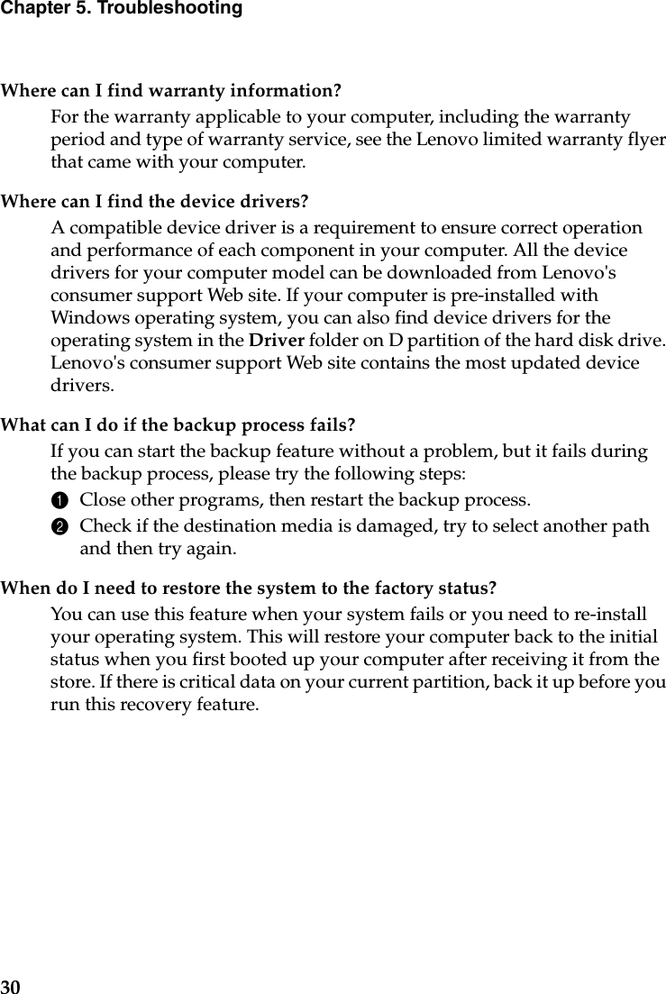 30Chapter 5. TroubleshootingWhere can I find warranty information?For the warranty applicable to your computer, including the warranty period and type of warranty service, see the Lenovo limited warranty flyer that came with your computer.Where can I find the device drivers?A compatible device driver is a requirement to ensure correct operation and performance of each component in your computer. All the device drivers for your computer model can be downloaded from Lenovo&apos;s consumer support Web site. If your computer is pre-installed with Windows operating system, you can also find device drivers for the operating system in the Driver folder on D partition of the hard disk drive. Lenovo&apos;s consumer support Web site contains the most updated device drivers.What can I do if the backup process fails?If you can start the backup feature without a problem, but it fails during the backup process, please try the following steps:1Close other programs, then restart the backup process.2Check if the destination media is damaged, try to select another path and then try again.When do I need to restore the system to the factory status?You can use this feature when your system fails or you need to re-install your operating system. This will restore your computer back to the initial status when you first booted up your computer after receiving it from the store. If there is critical data on your current partition, back it up before you run this recovery feature.