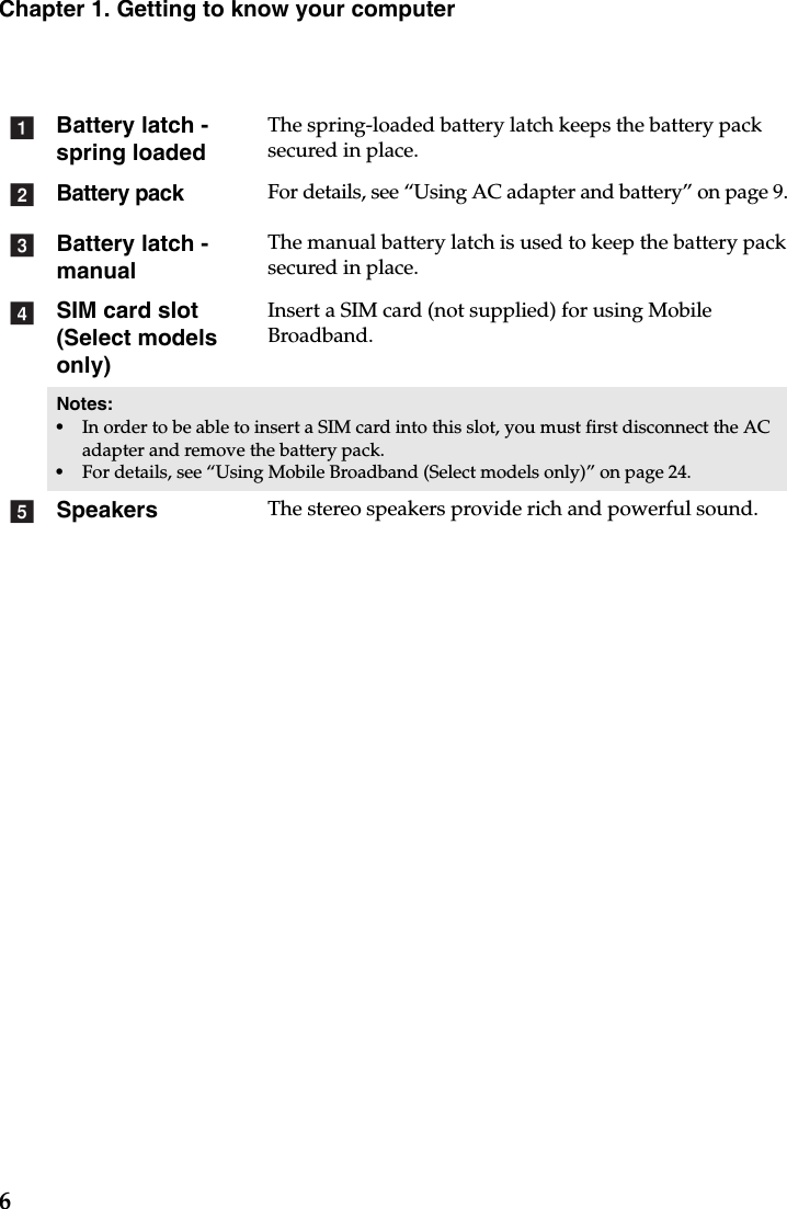 6Chapter 1. Getting to know your computerBattery latch - spring loadedThe spring-loaded battery latch keeps the battery pack secured in place.Battery packFor details, see “Using AC adapter and battery” on page 9.Battery latch -manualThe manual battery latch is used to keep the battery pack secured in place.SIM card slot (Select models only)Insert a SIM card (not supplied) for using Mobile Broadband.Notes:•In order to be able to insert a SIM card into this slot, you must first disconnect the AC adapter and remove the battery pack.•For details, see “Using Mobile Broadband (Select models only)” on page 24.Speakers The stereo speakers provide rich and powerful sound.abcde
