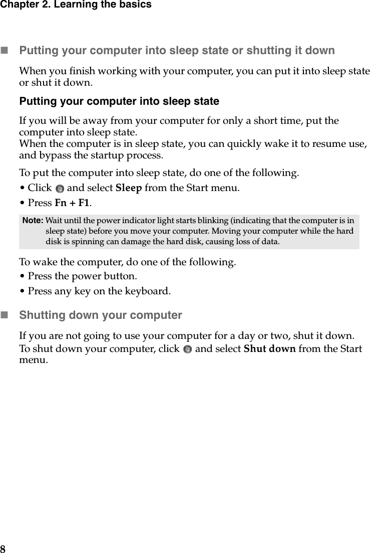 8Chapter 2. Learning the basicsPutting your computer into sleep state or shutting it down When you finish working with your computer, you can put it into sleep state or shut it down.Putting your computer into sleep stateIf you will be away from your computer for only a short time, put the computer into sleep state. When the computer is in sleep state, you can quickly wake it to resume use, and bypass the startup process.To put the computer into sleep state, do one of the following.• Click  and select Sleep from the Start menu.• Press Fn + F1.To wake the computer, do one of the following.• Press the power button.• Press any key on the keyboard.Shutting down your computerIf you are not going to use your computer for a day or two, shut it down.To shut down your computer, click   and select Shut down from the Start menu.Note: Wait until the power indicator light starts blinking (indicating that the computer is in sleep state) before you move your computer. Moving your computer while the hard disk is spinning can damage the hard disk, causing loss of data.