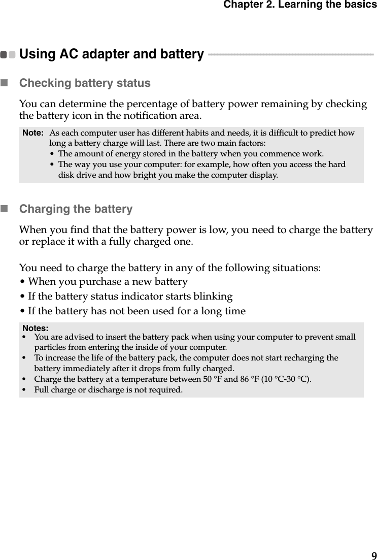 Chapter 2. Learning the basics9Using AC adapter and battery  - - - - - - - - - - - - - - - - - - - - - - - - - - - - - - - - - - - - - - - - - - - - - - - - - - - - - - - - - Checking battery statusYou can determine the percentage of battery power remaining by checking the battery icon in the notification area.Charging the batteryWhen you find that the battery power is low, you need to charge the battery or replace it with a fully charged one.You need to charge the battery in any of the following situations:• When you purchase a new battery• If the battery status indicator starts blinking• If the battery has not been used for a long timeNote: As each computer user has different habits and needs, it is difficult to predict how long a battery charge will last. There are two main factors:• The amount of energy stored in the battery when you commence work.• The way you use your computer: for example, how often you access the hard disk drive and how bright you make the computer display.Notes:•You are advised to insert the battery pack when using your computer to prevent small particles from entering the inside of your computer.•To increase the life of the battery pack, the computer does not start recharging the battery immediately after it drops from fully charged.•Charge the battery at a temperature between 50 °F and 86 °F (10 °C-30 °C).•Full charge or discharge is not required.