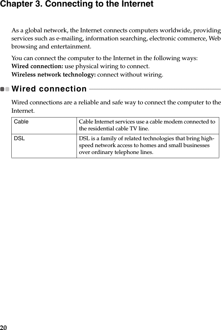 20Chapter 3. Connecting to the InternetAs a global network, the Internet connects computers worldwide, providing services such as e-mailing, information searching, electronic commerce, Web browsing and entertainment.You can connect the computer to the Internet in the following ways:Wired connection: use physical wiring to connect.Wireless network technology: connect without wiring.Wired connection  - - - - - - - - - - - - - - - - - - - - - - - - - - - - - - - - - - - - - - - - - - - - - - - - - - - - - - - - - - - - - - - - - - - - - - - - - - - - - Wired connections are a reliable and safe way to connect the computer to the Internet. Cable Cable Internet services use a cable modem connected to the residential cable TV line.DSL DSL is a family of related technologies that bring high-speed network access to homes and small businesses over ordinary telephone lines.