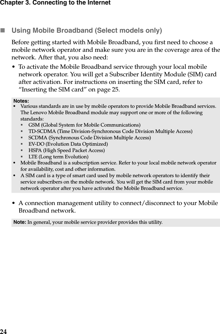 24Chapter 3. Connecting to the InternetUsing Mobile Broadband (Select models only)Before getting started with Mobile Broadband, you first need to choose a mobile network operator and make sure you are in the coverage area of the network. After that, you also need:•  To activate the Mobile Broadband service through your local mobile network operator. You will get a Subscriber Identity Module (SIM) card after activation. For instructions on inserting the SIM card, refer to  “Inserting the SIM card” on page 25.•  A connection management utility to connect/disconnect to your Mobile Broadband network.Notes:•Various standards are in use by mobile operators to provide Mobile Broadband services. The Lenovo Mobile Broadband module may support one or more of the following standards:GSM (Global System for Mobile Communications)TD-SCDMA (Time Division-Synchronous Code Division Multiple Access)SCDMA (Synchronous Code Division Multiple Access)EV-DO (Evolution Data Optimized)HSPA (High Speed Packet Access)LTE (Long term Evolution) •Mobile Broadband is a subscription service. Refer to your local mobile network operator for availability, cost and other information.•A SIM card is a type of smart card used by mobile network operators to identify their service subscribers on the mobile network. You will get the SIM card from your mobile network operator after you have activated the Mobile Broadband service.Note: In general, your mobile service provider provides this utility.