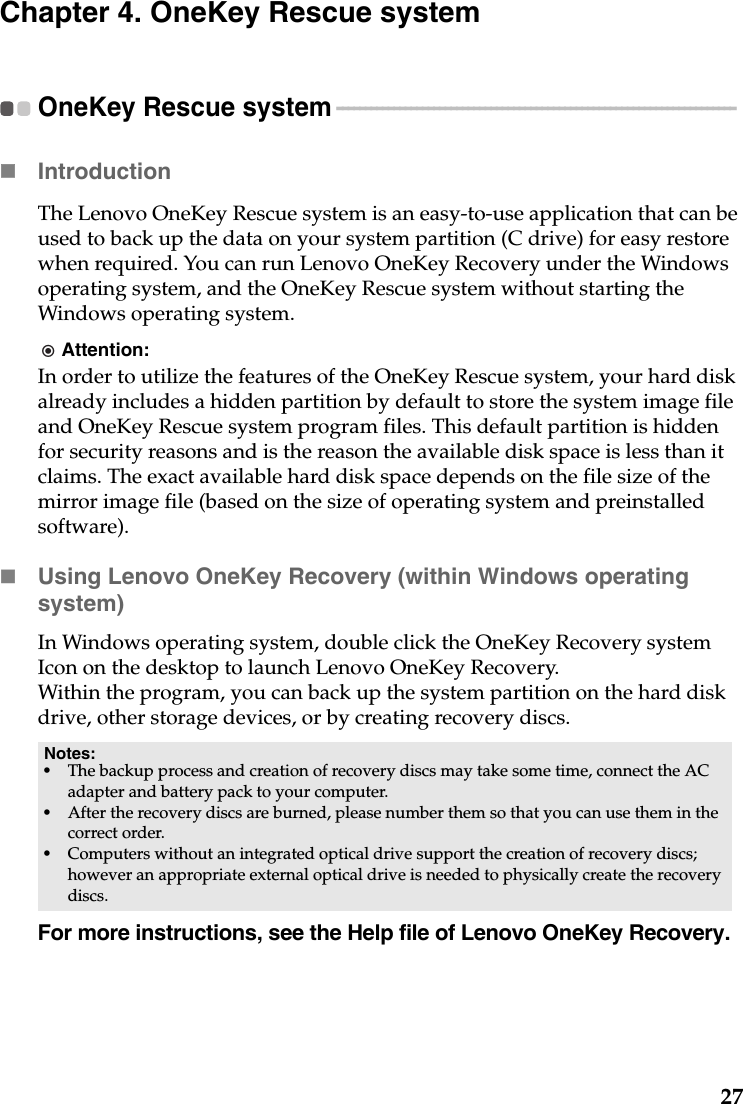 27Chapter 4. OneKey Rescue systemOneKey Rescue system - - - - - - - - - - - - - - - - - - - - - - - - - - - - - - - - - - - - - - - - - - - - - - - - - - - - - - - - - - - - - - - - - - - - - - Introduction  The Lenovo OneKey Rescue system is an easy-to-use application that can be used to back up the data on your system partition (C drive) for easy restore when required. You can run Lenovo OneKey Recovery under the Windows operating system, and the OneKey Rescue system without starting the Windows operating system.Attention:In order to utilize the features of the OneKey Rescue system, your hard disk already includes a hidden partition by default to store the system image file and OneKey Rescue system program files. This default partition is hidden for security reasons and is the reason the available disk space is less than it claims. The exact available hard disk space depends on the file size of the mirror image file (based on the size of operating system and preinstalled software).Using Lenovo OneKey Recovery (within Windows operating system)In Windows operating system, double click the OneKey Recovery system Icon on the desktop to launch Lenovo OneKey Recovery. Within the program, you can back up the system partition on the hard disk drive, other storage devices, or by creating recovery discs. For more instructions, see the Help file of Lenovo OneKey Recovery.Notes:•The backup process and creation of recovery discs may take some time, connect the AC adapter and battery pack to your computer.•After the recovery discs are burned, please number them so that you can use them in the correct order.•Computers without an integrated optical drive support the creation of recovery discs; however an appropriate external optical drive is needed to physically create the recovery discs.