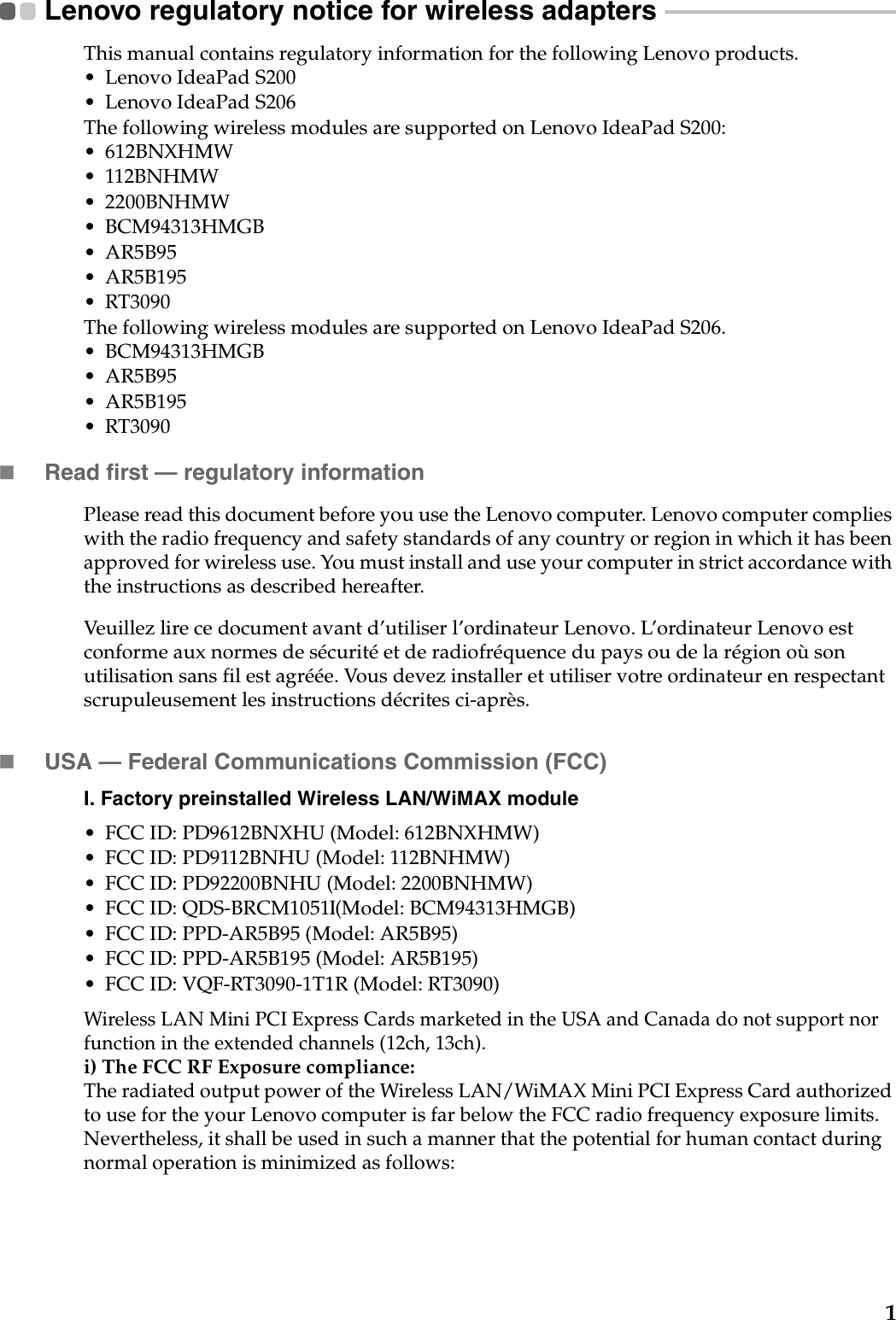 1Lenovo regulatory notice for wireless adapters  - - - - - - - - - - - - - - - - - - - - - - - - - - - - - - - - - - - - - - - -This manual contains regulatory information for the following Lenovo products.• Lenovo IdeaPad S200• Lenovo IdeaPad S206The following wireless modules are supported on Lenovo IdeaPad S200:•612BNXHMW• 112BNHMW• 2200BNHMW• BCM94313HMGB•AR5B95•AR5B195•RT3090The following wireless modules are supported on Lenovo IdeaPad S206.• BCM94313HMGB•AR5B95•AR5B195•RT3090Read first — regulatory informationPlease read this document before you use the Lenovo computer. Lenovo computer complies with the radio frequency and safety standards of any country or region in which it has been approved for wireless use. You must install and use your computer in strict accordance with the instructions as described hereafter. Veuillez lire ce document avant d’utiliser l’ordinateur Lenovo. L’ordinateur Lenovo est conforme aux normes de sécurité et de radiofréquence du pays ou de la région où son utilisation sans fil est agréée. Vous devez installer et utiliser votre ordinateur en respectant scrupuleusement les instructions décrites ci-après.USA — Federal Communications Commission (FCC) I. Factory preinstalled Wireless LAN/WiMAX module • FCC ID: PD9612BNXHU (Model: 612BNXHMW)• FCC ID: PD9112BNHU (Model: 112BNHMW)• FCC ID: PD92200BNHU (Model: 2200BNHMW)• FCC ID: QDS-BRCM1051 (Model: BCM94313HMGB)• FCC ID: PPD-AR5B95 (Model: AR5B95)• FCC ID: PPD-AR5B195 (Model: AR5B195)• FCC ID: VQF-RT3090-1T1R (Model: RT3090)Wireless LAN Mini PCI Express Cards marketed in the USA and Canada do not support nor function in the extended channels (12ch, 13ch). i) The FCC RF Exposure compliance:The radiated output power of the Wireless LAN/WiMAX Mini PCI Express Card authorized to use for the your Lenovo computer is far below the FCC radio frequency exposure limits. Nevertheless, it shall be used in such a manner that the potential for human contact during normal operation is minimized as follows:,