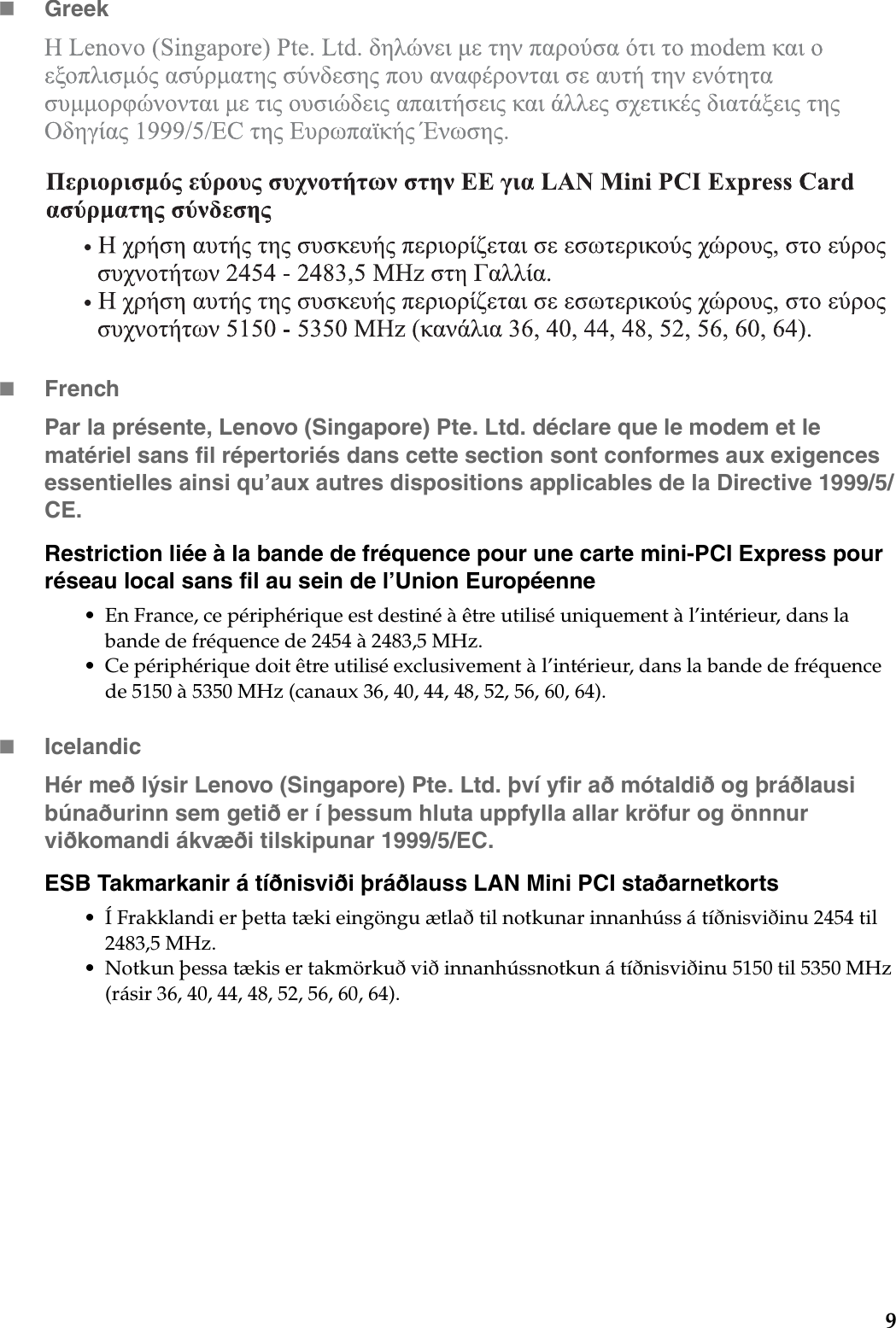 9GreekFrenchPar la présente, Lenovo (Singapore) Pte. Ltd. déclare que le modem et le matériel sans fil répertoriés dans cette section sont conformes aux exigences essentielles ainsi qu’aux autres dispositions applicables de la Directive 1999/5/CE.Restriction liée à la bande de fréquence pour une carte mini-PCI Express pour réseau local sans fil au sein de l’Union Européenne• En France, ce périphérique est destiné à être utilisé uniquement à l’intérieur, dans la bande de fréquence de 2454 à 2483,5 MHz.• Ce périphérique doit être utilisé exclusivement à l’intérieur, dans la bande de fréquence de 5150 à 5350 MHz (canaux 36, 40, 44, 48, 52, 56, 60, 64).IcelandicHér með lýsir Lenovo (Singapore) Pte. Ltd. því yfir að mótaldið og þráðlausi búnaðurinn sem getið er í þessum hluta uppfylla allar kröfur og önnnur viðkomandi ákvæði tilskipunar 1999/5/EC.ESB Takmarkanir á tíðnisviði þráðlauss LAN Mini PCI staðarnetkorts• Í Frakklandi er þetta tæki eingöngu ætlað til notkunar innanhúss á tíðnisviðinu 2454 til 2483,5 MHz.• Notkun þessa tækis er takmörkuð við innanhússnotkun á tíðnisviðinu 5150 til 5350 MHz (rásir 36, 40, 44, 48, 52, 56, 60, 64).