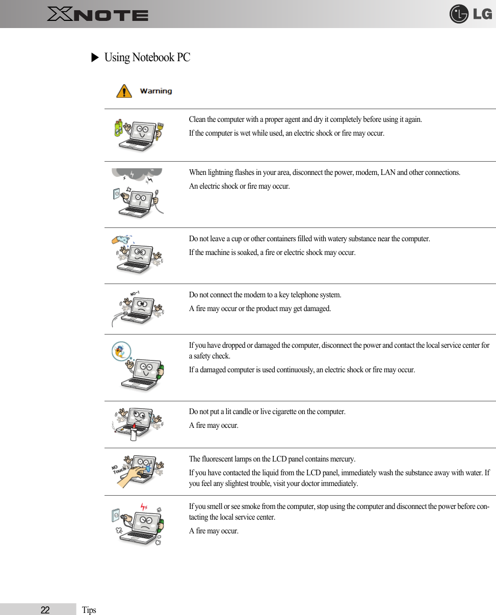 22            Tips▶Using Notebook PCClean the computer with a proper agent and dry it completely before using it again.If the computer is wet while used, an electric shock or fire may occur.When lightning flashes in your area, disconnect the power, modem, LAN and other connections.An electric shock or fire may occur.Do not leave a cup or other containers filled with watery substance near the computer.If the machine is soaked, a fire or electric shock may occur.Do not connect the modem to a key telephone system.A fire may occur or the product may get damaged.If you have dropped or damaged the computer, disconnect the power and contact the local service center fora safety check.If a damaged computer is used continuously, an electric shock or fire may occur.Do not put a lit candle or live cigarette on the computer.A fire may occur.The fluorescent lamps on the LCD panel contains mercury.If you have contacted the liquid from the LCD panel, immediately wash the substance away with water. Ifyou feel any slightest trouble, visit your doctor immediately.If you smell or see smoke from the computer, stop using the computer and disconnect the power before con-tacting the local service center.A fire may occur.  