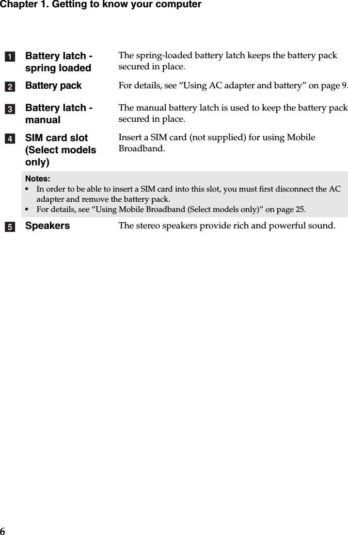 6Chapter 1. Getting to know your computerBattery latch - spring loadedThe spring-loaded battery latch keeps the battery pack secured in place.Battery packFor details, see “Using AC adapter and battery” on page 9.Battery latch -manualThe manual battery latch is used to keep the battery pack secured in place.SIM card slot (Select models only)Insert a SIM card (not supplied) for using Mobile Broadband.Notes:•In order to be able to insert a SIM card into this slot, you must first disconnect the AC adapter and remove the battery pack.•For details, see “Using Mobile Broadband (Select models only)” on page 25.Speakers The stereo speakers provide rich and powerful sound.abcde
