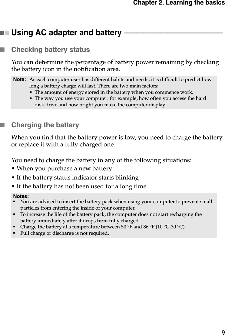 Chapter 2. Learning the basics9Using AC adapter and battery  - - - - - - - - - - - - - - - - - - - - - - - - - - - - - - - - - - - - - - - - - - - - - - - - - - - - - - - - - Checking battery statusYou can determine the percentage of battery power remaining by checking the battery icon in the notification area.Charging the batteryWhen you find that the battery power is low, you need to charge the battery or replace it with a fully charged one.You need to charge the battery in any of the following situations:• When you purchase a new battery• If the battery status indicator starts blinking• If the battery has not been used for a long timeNote: As each computer user has different habits and needs, it is difficult to predict how long a battery charge will last. There are two main factors:• The amount of energy stored in the battery when you commence work.• The way you use your computer: for example, how often you access the hard disk drive and how bright you make the computer display.Notes:•You are advised to insert the battery pack when using your computer to prevent small particles from entering the inside of your computer.•To increase the life of the battery pack, the computer does not start recharging the battery immediately after it drops from fully charged.•Charge the battery at a temperature between 50 °F and 86 °F (10 °C-30 °C).•Full charge or discharge is not required.