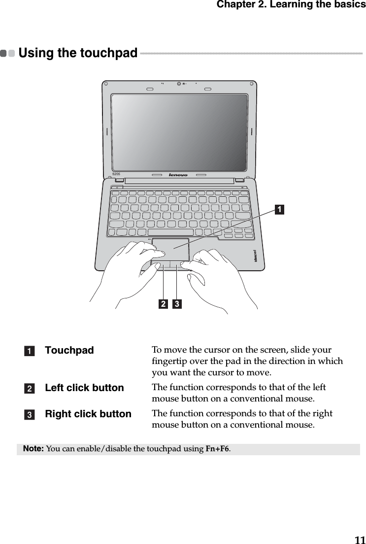 Chapter 2. Learning the basics11Using the touchpad  - - - - - - - - - - - - - - - - - - - - - - - - - - - - - - - - - - - - - - - - - - - - - - - - - - - - - - - - - - - - - - - - - - - - - - - - - - - - - - -  Touchpad To move the cursor on the screen, slide your fingertip over the pad in the direction in which you want the cursor to move.Left click button The function corresponds to that of the left mouse button on a conventional mouse.Right click button The function corresponds to that of the right mouse button on a conventional mouse.Note: You can enable/disable the touchpad using Fn+F6.12 3abc