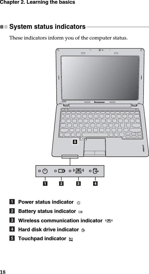 18Chapter 2. Learning the basicsSystem status indicators - - - - - - - - - - - - - - - - - - - - - - - - - - - - - - - - - - - - - - - - - - - - - - - - - - - - - - - - - - - - - - - - - - - - These indicators inform you of the computer status.1 2 453Power status indicator Battery status indicator Wireless communication indicator Hard disk drive indicator Touchpad indicator abcde