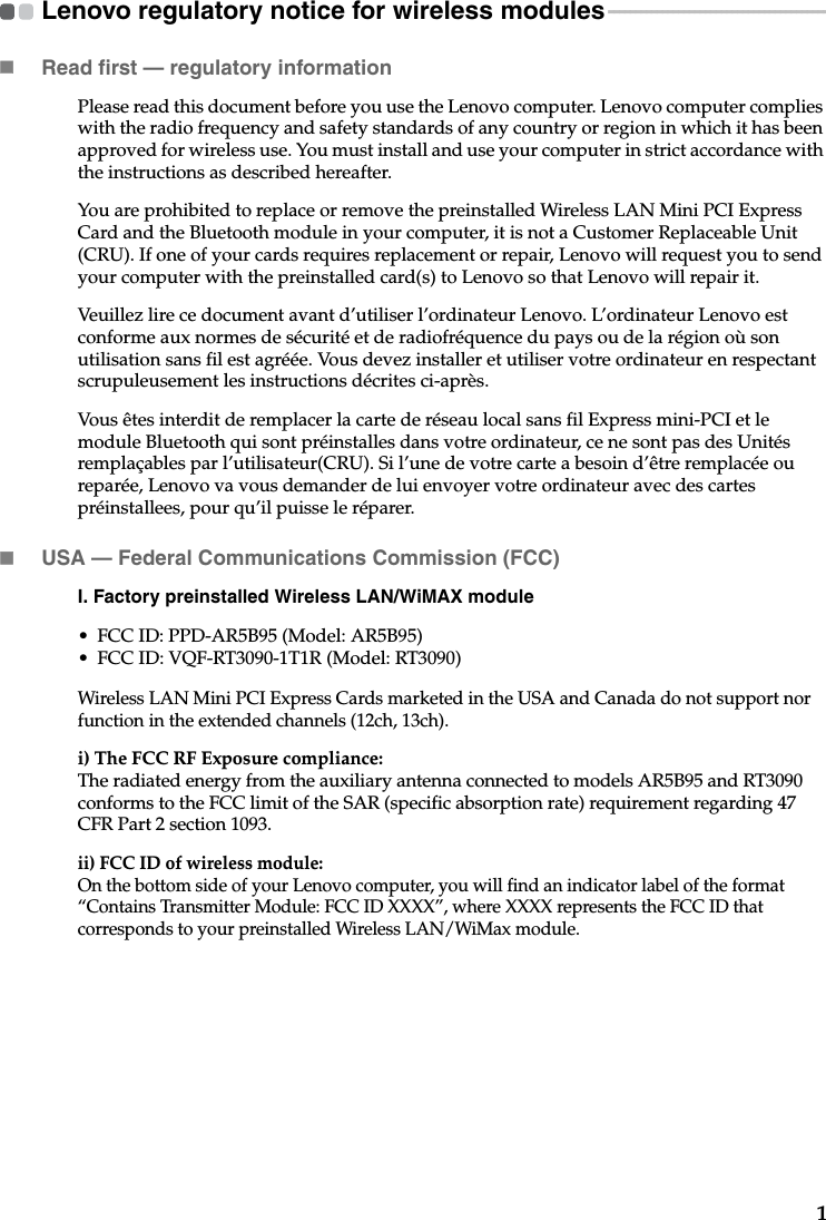 1Lenovo regulatory notice for wireless modules - - - - - - - - - - - - - - - - - - - - - - - - - - - - - - - - - - - - - - - - -Read first — regulatory informationPlease read this document before you use the Lenovo computer. Lenovo computer complies with the radio frequency and safety standards of any country or region in which it has been approved for wireless use. You must install and use your computer in strict accordance with the instructions as described hereafter. You are prohibited to replace or remove the preinstalled Wireless LAN Mini PCI Express Card and the Bluetooth module in your computer, it is not a Customer Replaceable Unit (CRU). If one of your cards requires replacement or repair, Lenovo will request you to send your computer with the preinstalled card(s) to Lenovo so that Lenovo will repair it.Veuillez lire ce document avant d’utiliser l’ordinateur Lenovo. L’ordinateur Lenovo est conforme aux normes de sécurité et de radiofréquence du pays ou de la région où son utilisation sans fil est agréée. Vous devez installer et utiliser votre ordinateur en respectant scrupuleusement les instructions décrites ci-après.Vous êtes interdit de remplacer la carte de réseau local sans fil Express mini-PCI et le module Bluetooth qui sont préinstalles dans votre ordinateur, ce ne sont pas des Unités remplaçables par l’utilisateur(CRU). Si l’une de votre carte a besoin d’être remplacée ou reparée, Lenovo va vous demander de lui envoyer votre ordinateur avec des cartes préinstallees, pour qu’il puisse le réparer.USA — Federal Communications Commission (FCC) I. Factory preinstalled Wireless LAN/WiMAX module • FCC ID: PPD-AR5B95 (Model: AR5B95)• FCC ID: VQF-RT3090-1T1R (Model: RT3090)Wireless LAN Mini PCI Express Cards marketed in the USA and Canada do not support nor function in the extended channels (12ch, 13ch). i) The FCC RF Exposure compliance:The radiated energy from the auxiliary antenna connected to models AR5B95 and RT3090 conforms to the FCC limit of the SAR (specific absorption rate) requirement regarding 47 CFR Part 2 section 1093. ii) FCC ID of wireless module: On the bottom side of your Lenovo computer, you will find an indicator label of the format “Contains Transmitter Module: FCC ID XXXX”, where XXXX represents the FCC ID that corresponds to your preinstalled Wireless LAN/WiMax module. 